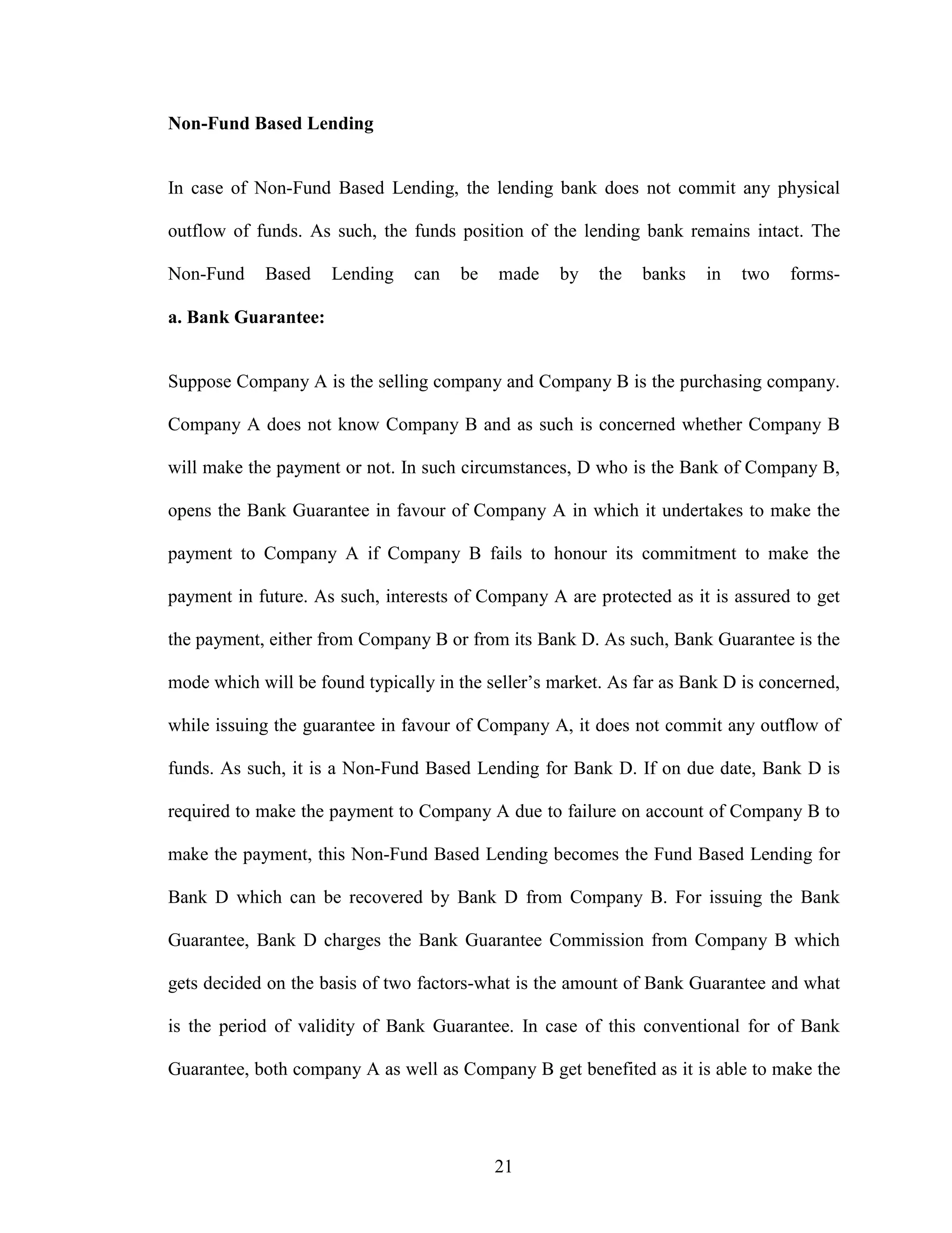 21
Non-Fund Based Lending
In case of Non-Fund Based Lending, the lending bank does not commit any physical
outflow of funds. As such, the funds position of the lending bank remains intact. The
Non-Fund Based Lending can be made by the banks in two forms-
a. Bank Guarantee:
Suppose Company A is the selling company and Company B is the purchasing company.
Company A does not know Company B and as such is concerned whether Company B
will make the payment or not. In such circumstances, D who is the Bank of Company B,
opens the Bank Guarantee in favour of Company A in which it undertakes to make the
payment to Company A if Company B fails to honour its commitment to make the
payment in future. As such, interests of Company A are protected as it is assured to get
the payment, either from Company B or from its Bank D. As such, Bank Guarantee is the
mode which will be found typically in the seller’s market. As far as Bank D is concerned,
while issuing the guarantee in favour of Company A, it does not commit any outflow of
funds. As such, it is a Non-Fund Based Lending for Bank D. If on due date, Bank D is
required to make the payment to Company A due to failure on account of Company B to
make the payment, this Non-Fund Based Lending becomes the Fund Based Lending for
Bank D which can be recovered by Bank D from Company B. For issuing the Bank
Guarantee, Bank D charges the Bank Guarantee Commission from Company B which
gets decided on the basis of two factors-what is the amount of Bank Guarantee and what
is the period of validity of Bank Guarantee. In case of this conventional for of Bank
Guarantee, both company A as well as Company B get benefited as it is able to make the
 