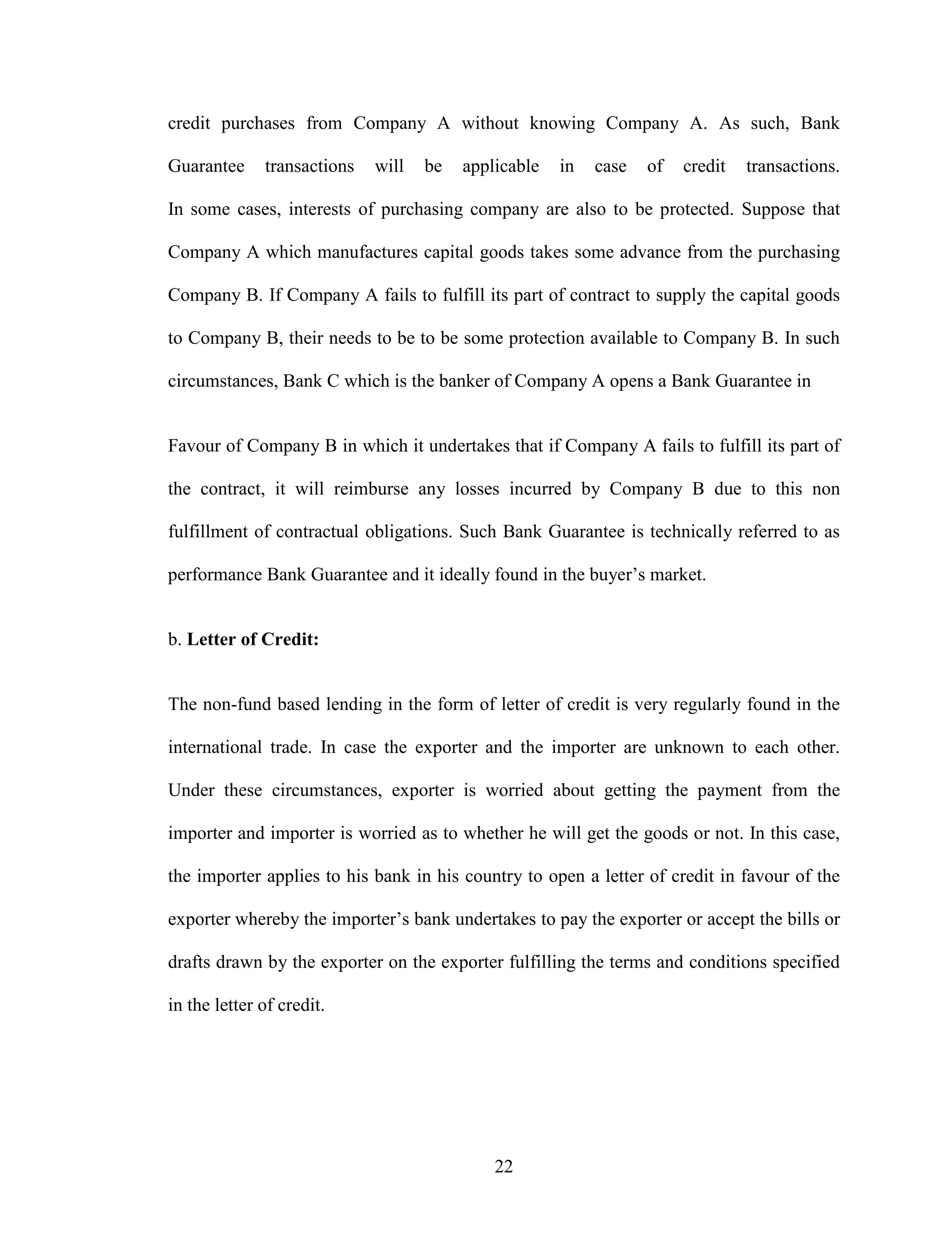 22
credit purchases from Company A without knowing Company A. As such, Bank
Guarantee transactions will be applicable in case of credit transactions.
In some cases, interests of purchasing company are also to be protected. Suppose that
Company A which manufactures capital goods takes some advance from the purchasing
Company B. If Company A fails to fulfill its part of contract to supply the capital goods
to Company B, their needs to be to be some protection available to Company B. In such
circumstances, Bank C which is the banker of Company A opens a Bank Guarantee in
Favour of Company B in which it undertakes that if Company A fails to fulfill its part of
the contract, it will reimburse any losses incurred by Company B due to this non
fulfillment of contractual obligations. Such Bank Guarantee is technically referred to as
performance Bank Guarantee and it ideally found in the buyer’s market.
b. Letter of Credit:
The non-fund based lending in the form of letter of credit is very regularly found in the
international trade. In case the exporter and the importer are unknown to each other.
Under these circumstances, exporter is worried about getting the payment from the
importer and importer is worried as to whether he will get the goods or not. In this case,
the importer applies to his bank in his country to open a letter of credit in favour of the
exporter whereby the importer’s bank undertakes to pay the exporter or accept the bills or
drafts drawn by the exporter on the exporter fulfilling the terms and conditions specified
in the letter of credit.
 