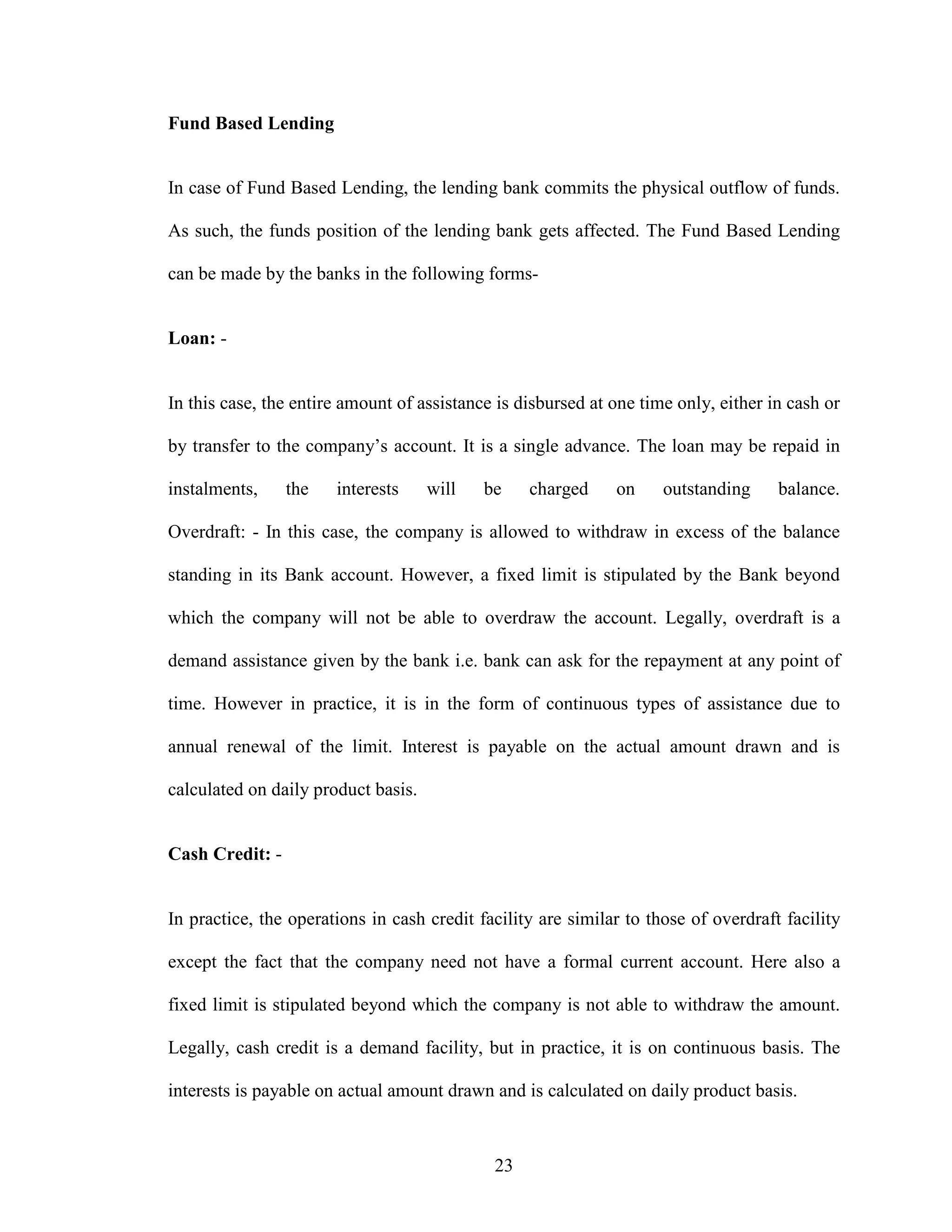 23
Fund Based Lending
In case of Fund Based Lending, the lending bank commits the physical outflow of funds.
As such, the funds position of the lending bank gets affected. The Fund Based Lending
can be made by the banks in the following forms-
Loan: -
In this case, the entire amount of assistance is disbursed at one time only, either in cash or
by transfer to the company’s account. It is a single advance. The loan may be repaid in
instalments, the interests will be charged on outstanding balance.
Overdraft: - In this case, the company is allowed to withdraw in excess of the balance
standing in its Bank account. However, a fixed limit is stipulated by the Bank beyond
which the company will not be able to overdraw the account. Legally, overdraft is a
demand assistance given by the bank i.e. bank can ask for the repayment at any point of
time. However in practice, it is in the form of continuous types of assistance due to
annual renewal of the limit. Interest is payable on the actual amount drawn and is
calculated on daily product basis.
Cash Credit: -
In practice, the operations in cash credit facility are similar to those of overdraft facility
except the fact that the company need not have a formal current account. Here also a
fixed limit is stipulated beyond which the company is not able to withdraw the amount.
Legally, cash credit is a demand facility, but in practice, it is on continuous basis. The
interests is payable on actual amount drawn and is calculated on daily product basis.
 