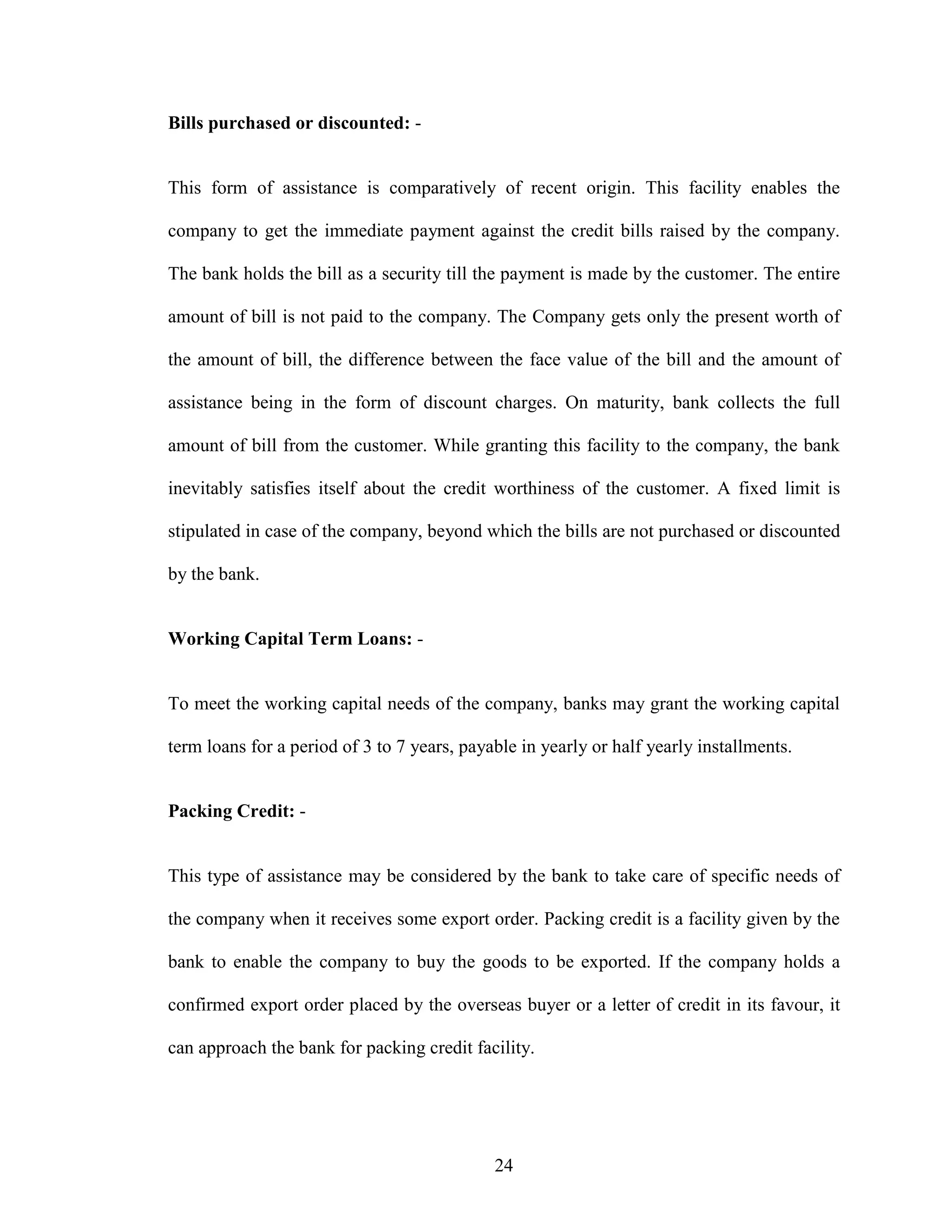 24
Bills purchased or discounted: -
This form of assistance is comparatively of recent origin. This facility enables the
company to get the immediate payment against the credit bills raised by the company.
The bank holds the bill as a security till the payment is made by the customer. The entire
amount of bill is not paid to the company. The Company gets only the present worth of
the amount of bill, the difference between the face value of the bill and the amount of
assistance being in the form of discount charges. On maturity, bank collects the full
amount of bill from the customer. While granting this facility to the company, the bank
inevitably satisfies itself about the credit worthiness of the customer. A fixed limit is
stipulated in case of the company, beyond which the bills are not purchased or discounted
by the bank.
Working Capital Term Loans: -
To meet the working capital needs of the company, banks may grant the working capital
term loans for a period of 3 to 7 years, payable in yearly or half yearly installments.
Packing Credit: -
This type of assistance may be considered by the bank to take care of specific needs of
the company when it receives some export order. Packing credit is a facility given by the
bank to enable the company to buy the goods to be exported. If the company holds a
confirmed export order placed by the overseas buyer or a letter of credit in its favour, it
can approach the bank for packing credit facility.
 