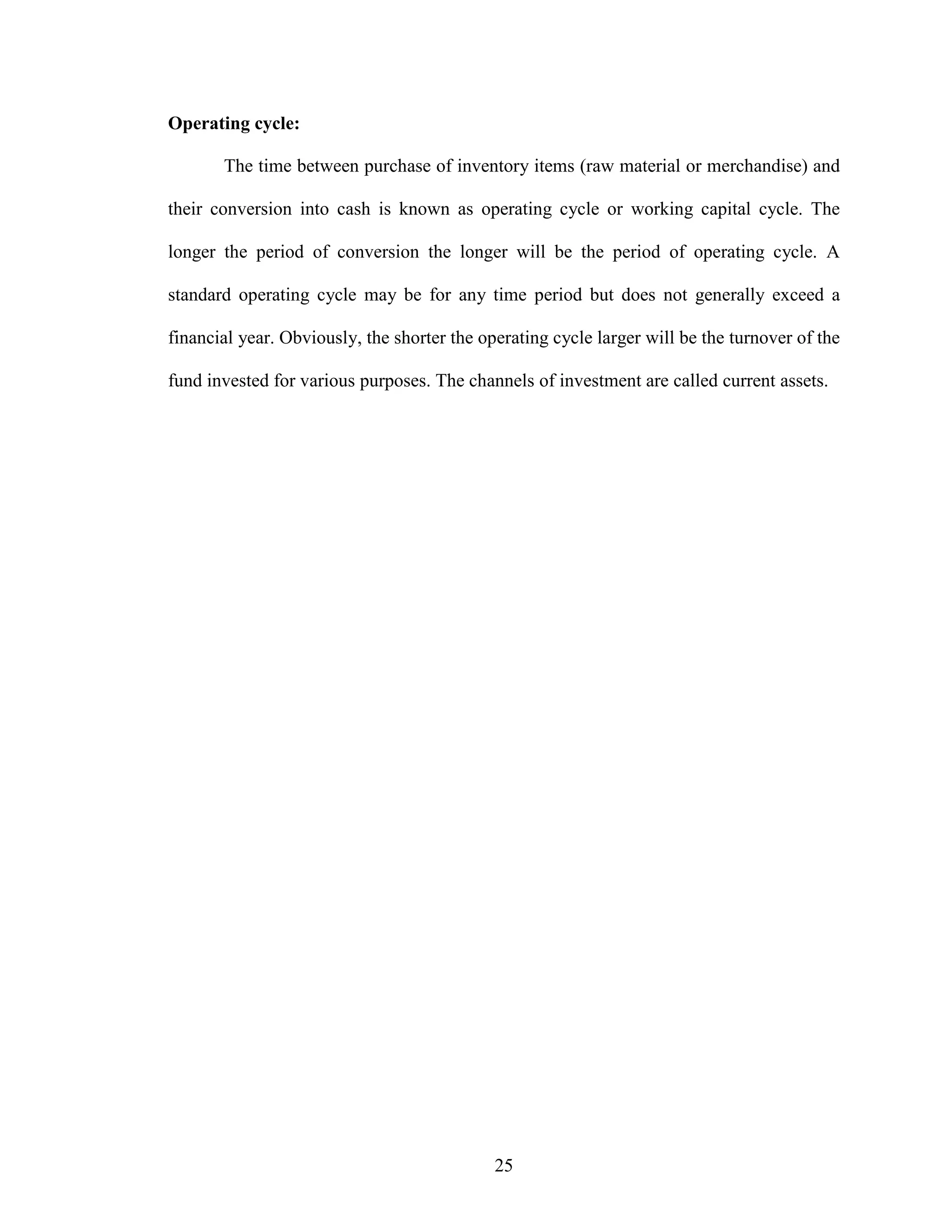 25
Operating cycle:
The time between purchase of inventory items (raw material or merchandise) and
their conversion into cash is known as operating cycle or working capital cycle. The
longer the period of conversion the longer will be the period of operating cycle. A
standard operating cycle may be for any time period but does not generally exceed a
financial year. Obviously, the shorter the operating cycle larger will be the turnover of the
fund invested for various purposes. The channels of investment are called current assets.
 