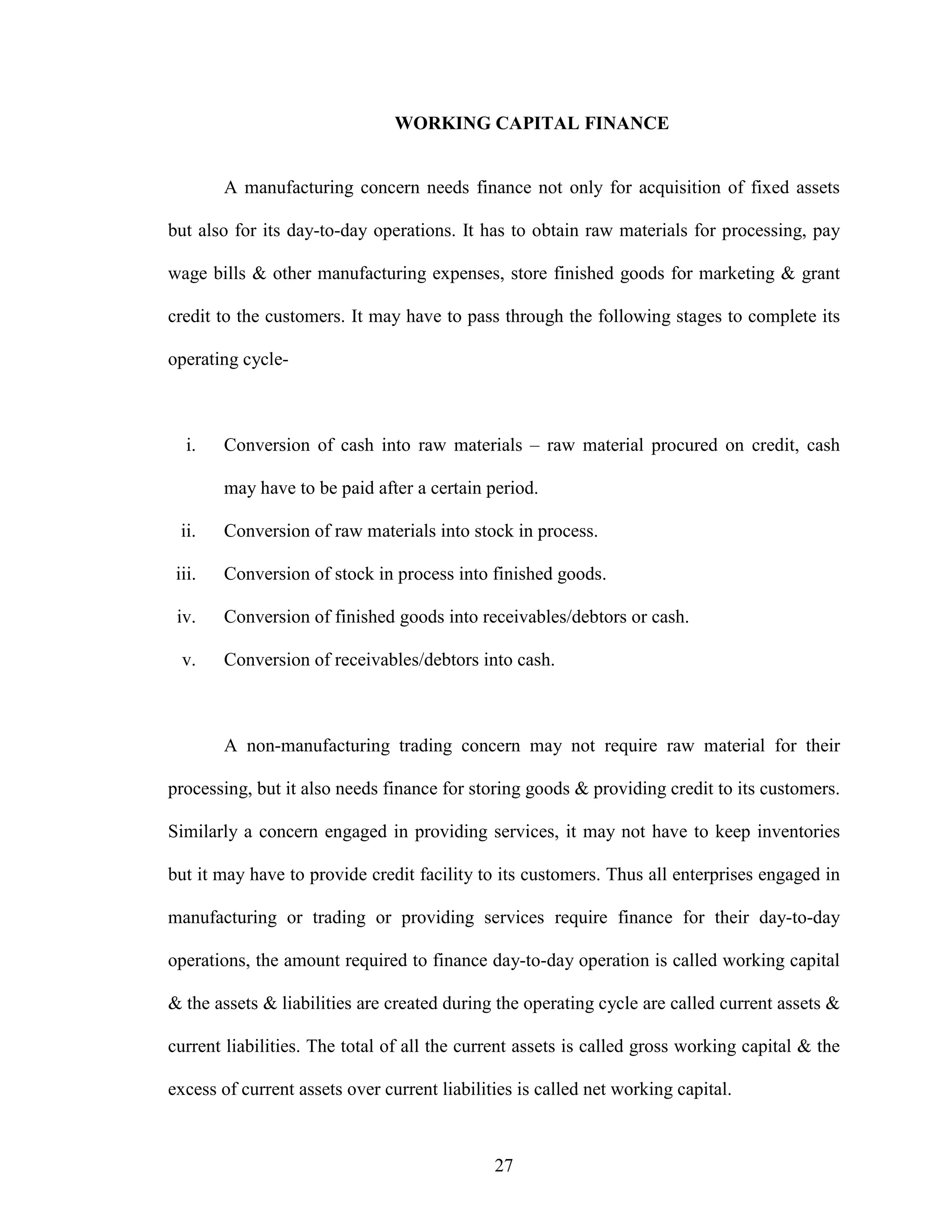 27
WORKING CAPITAL FINANCE
A manufacturing concern needs finance not only for acquisition of fixed assets
but also for its day-to-day operations. It has to obtain raw materials for processing, pay
wage bills & other manufacturing expenses, store finished goods for marketing & grant
credit to the customers. It may have to pass through the following stages to complete its
operating cycle-
i. Conversion of cash into raw materials – raw material procured on credit, cash
may have to be paid after a certain period.
ii. Conversion of raw materials into stock in process.
iii. Conversion of stock in process into finished goods.
iv. Conversion of finished goods into receivables/debtors or cash.
v. Conversion of receivables/debtors into cash.
A non-manufacturing trading concern may not require raw material for their
processing, but it also needs finance for storing goods & providing credit to its customers.
Similarly a concern engaged in providing services, it may not have to keep inventories
but it may have to provide credit facility to its customers. Thus all enterprises engaged in
manufacturing or trading or providing services require finance for their day-to-day
operations, the amount required to finance day-to-day operation is called working capital
& the assets & liabilities are created during the operating cycle are called current assets &
current liabilities. The total of all the current assets is called gross working capital & the
excess of current assets over current liabilities is called net working capital.
 