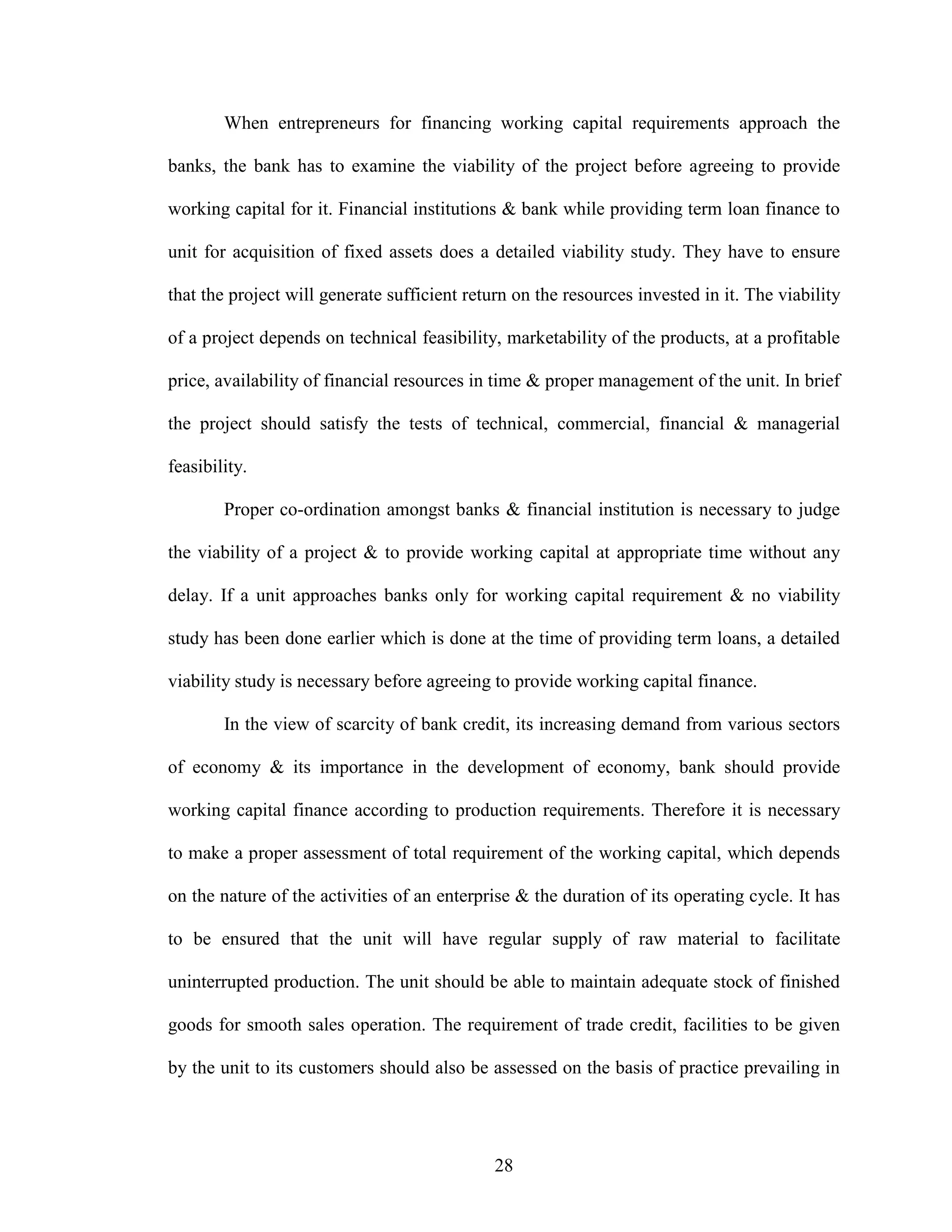 28
When entrepreneurs for financing working capital requirements approach the
banks, the bank has to examine the viability of the project before agreeing to provide
working capital for it. Financial institutions & bank while providing term loan finance to
unit for acquisition of fixed assets does a detailed viability study. They have to ensure
that the project will generate sufficient return on the resources invested in it. The viability
of a project depends on technical feasibility, marketability of the products, at a profitable
price, availability of financial resources in time & proper management of the unit. In brief
the project should satisfy the tests of technical, commercial, financial & managerial
feasibility.
Proper co-ordination amongst banks & financial institution is necessary to judge
the viability of a project & to provide working capital at appropriate time without any
delay. If a unit approaches banks only for working capital requirement & no viability
study has been done earlier which is done at the time of providing term loans, a detailed
viability study is necessary before agreeing to provide working capital finance.
In the view of scarcity of bank credit, its increasing demand from various sectors
of economy & its importance in the development of economy, bank should provide
working capital finance according to production requirements. Therefore it is necessary
to make a proper assessment of total requirement of the working capital, which depends
on the nature of the activities of an enterprise & the duration of its operating cycle. It has
to be ensured that the unit will have regular supply of raw material to facilitate
uninterrupted production. The unit should be able to maintain adequate stock of finished
goods for smooth sales operation. The requirement of trade credit, facilities to be given
by the unit to its customers should also be assessed on the basis of practice prevailing in
 