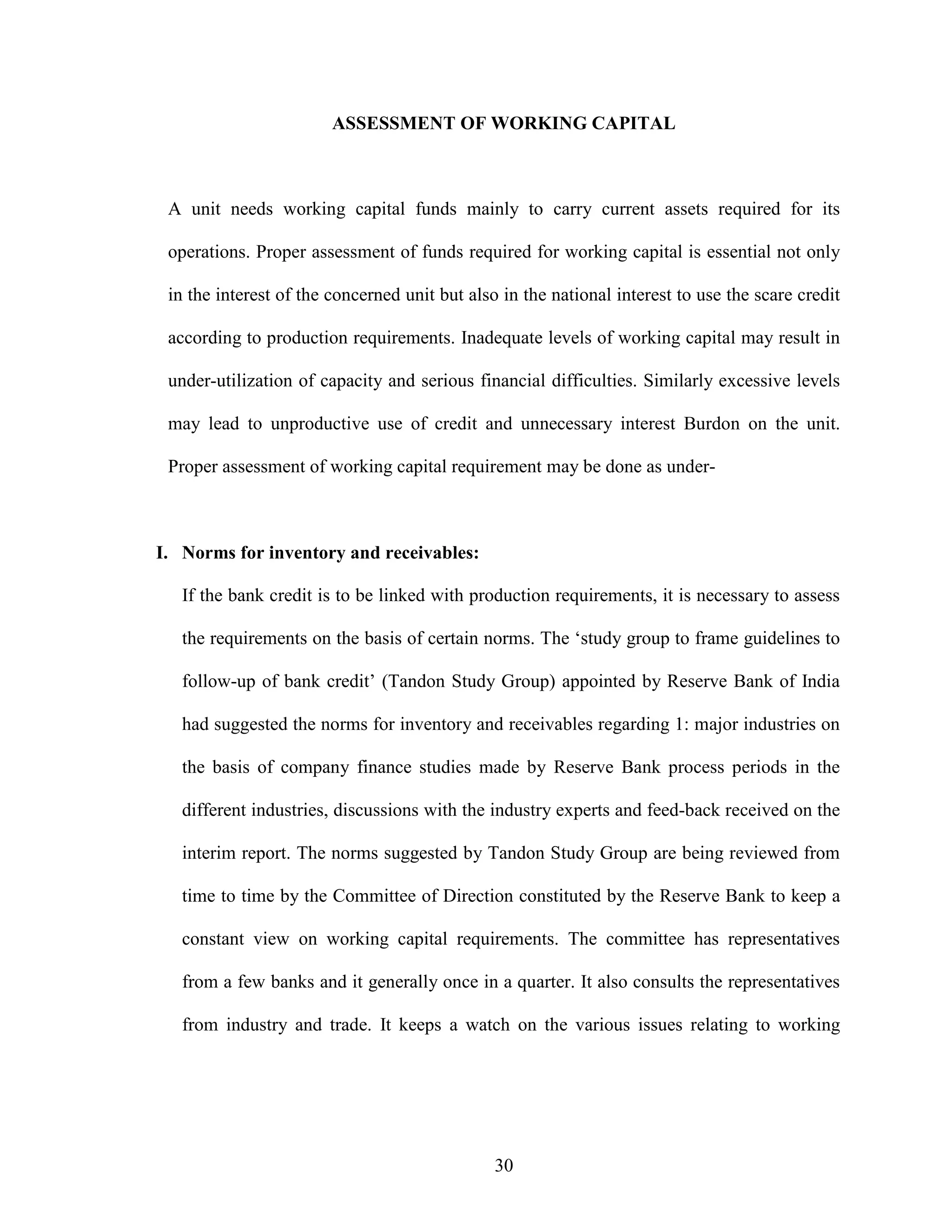 30
ASSESSMENT OF WORKING CAPITAL
A unit needs working capital funds mainly to carry current assets required for its
operations. Proper assessment of funds required for working capital is essential not only
in the interest of the concerned unit but also in the national interest to use the scare credit
according to production requirements. Inadequate levels of working capital may result in
under-utilization of capacity and serious financial difficulties. Similarly excessive levels
may lead to unproductive use of credit and unnecessary interest Burdon on the unit.
Proper assessment of working capital requirement may be done as under-
I. Norms for inventory and receivables:
If the bank credit is to be linked with production requirements, it is necessary to assess
the requirements on the basis of certain norms. The ‘study group to frame guidelines to
follow-up of bank credit’ (Tandon Study Group) appointed by Reserve Bank of India
had suggested the norms for inventory and receivables regarding 1: major industries on
the basis of company finance studies made by Reserve Bank process periods in the
different industries, discussions with the industry experts and feed-back received on the
interim report. The norms suggested by Tandon Study Group are being reviewed from
time to time by the Committee of Direction constituted by the Reserve Bank to keep a
constant view on working capital requirements. The committee has representatives
from a few banks and it generally once in a quarter. It also consults the representatives
from industry and trade. It keeps a watch on the various issues relating to working
 