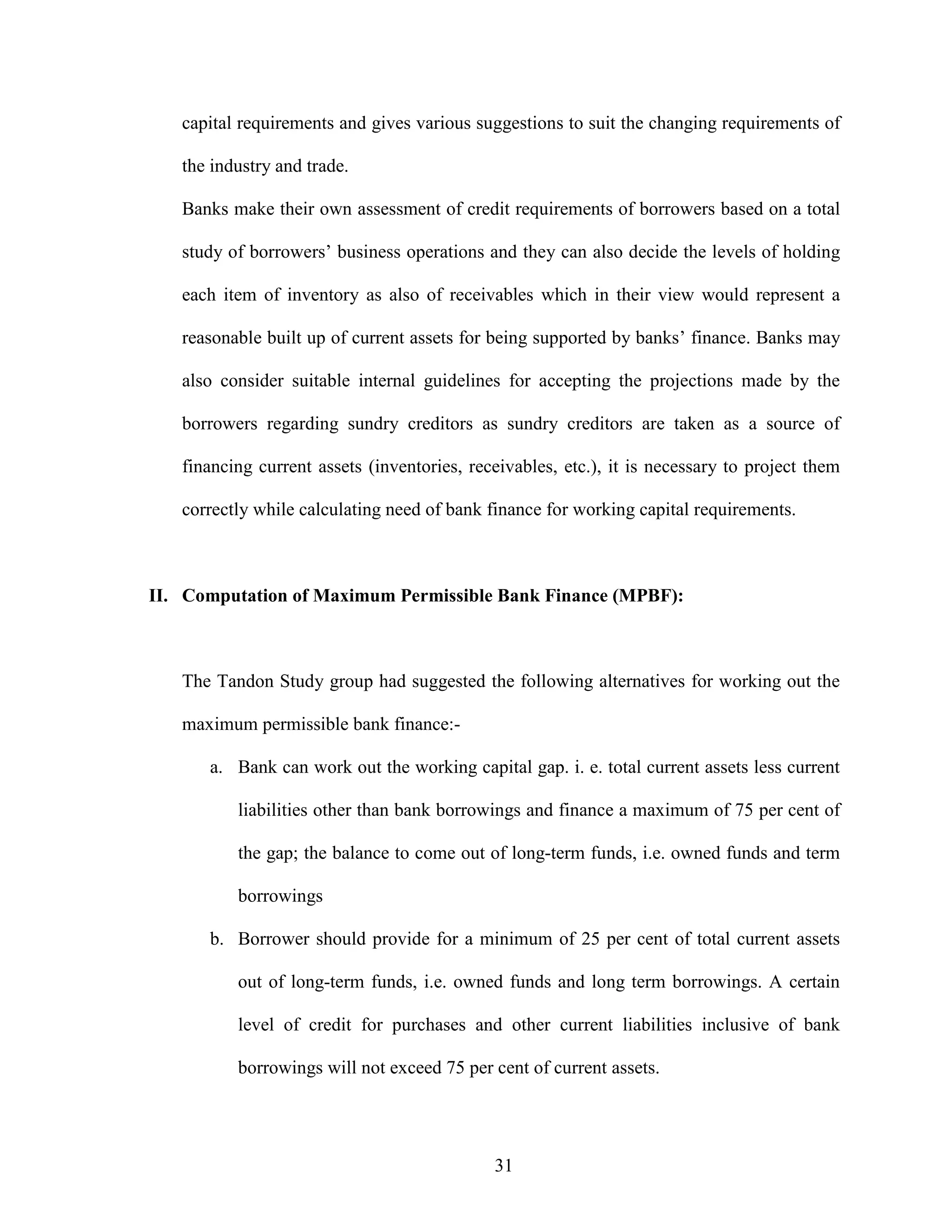 31
capital requirements and gives various suggestions to suit the changing requirements of
the industry and trade.
Banks make their own assessment of credit requirements of borrowers based on a total
study of borrowers’ business operations and they can also decide the levels of holding
each item of inventory as also of receivables which in their view would represent a
reasonable built up of current assets for being supported by banks’ finance. Banks may
also consider suitable internal guidelines for accepting the projections made by the
borrowers regarding sundry creditors as sundry creditors are taken as a source of
financing current assets (inventories, receivables, etc.), it is necessary to project them
correctly while calculating need of bank finance for working capital requirements.
II. Computation of Maximum Permissible Bank Finance (MPBF):
The Tandon Study group had suggested the following alternatives for working out the
maximum permissible bank finance:-
a. Bank can work out the working capital gap. i. e. total current assets less current
liabilities other than bank borrowings and finance a maximum of 75 per cent of
the gap; the balance to come out of long-term funds, i.e. owned funds and term
borrowings
b. Borrower should provide for a minimum of 25 per cent of total current assets
out of long-term funds, i.e. owned funds and long term borrowings. A certain
level of credit for purchases and other current liabilities inclusive of bank
borrowings will not exceed 75 per cent of current assets.
 