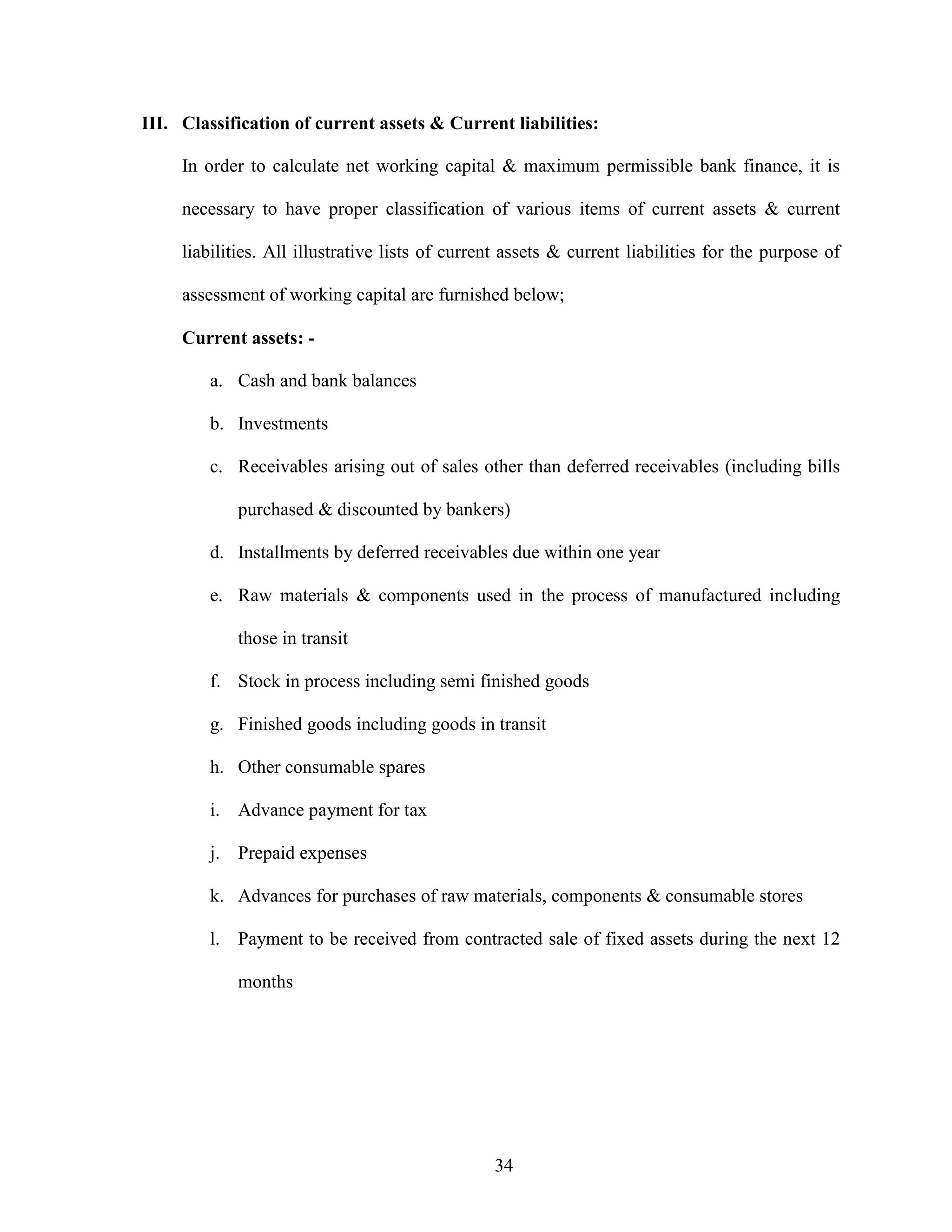 34
III. Classification of current assets & Current liabilities:
In order to calculate net working capital & maximum permissible bank finance, it is
necessary to have proper classification of various items of current assets & current
liabilities. All illustrative lists of current assets & current liabilities for the purpose of
assessment of working capital are furnished below;
Current assets: -
a. Cash and bank balances
b. Investments
c. Receivables arising out of sales other than deferred receivables (including bills
purchased & discounted by bankers)
d. Installments by deferred receivables due within one year
e. Raw materials & components used in the process of manufactured including
those in transit
f. Stock in process including semi finished goods
g. Finished goods including goods in transit
h. Other consumable spares
i. Advance payment for tax
j. Prepaid expenses
k. Advances for purchases of raw materials, components & consumable stores
l. Payment to be received from contracted sale of fixed assets during the next 12
months
 
