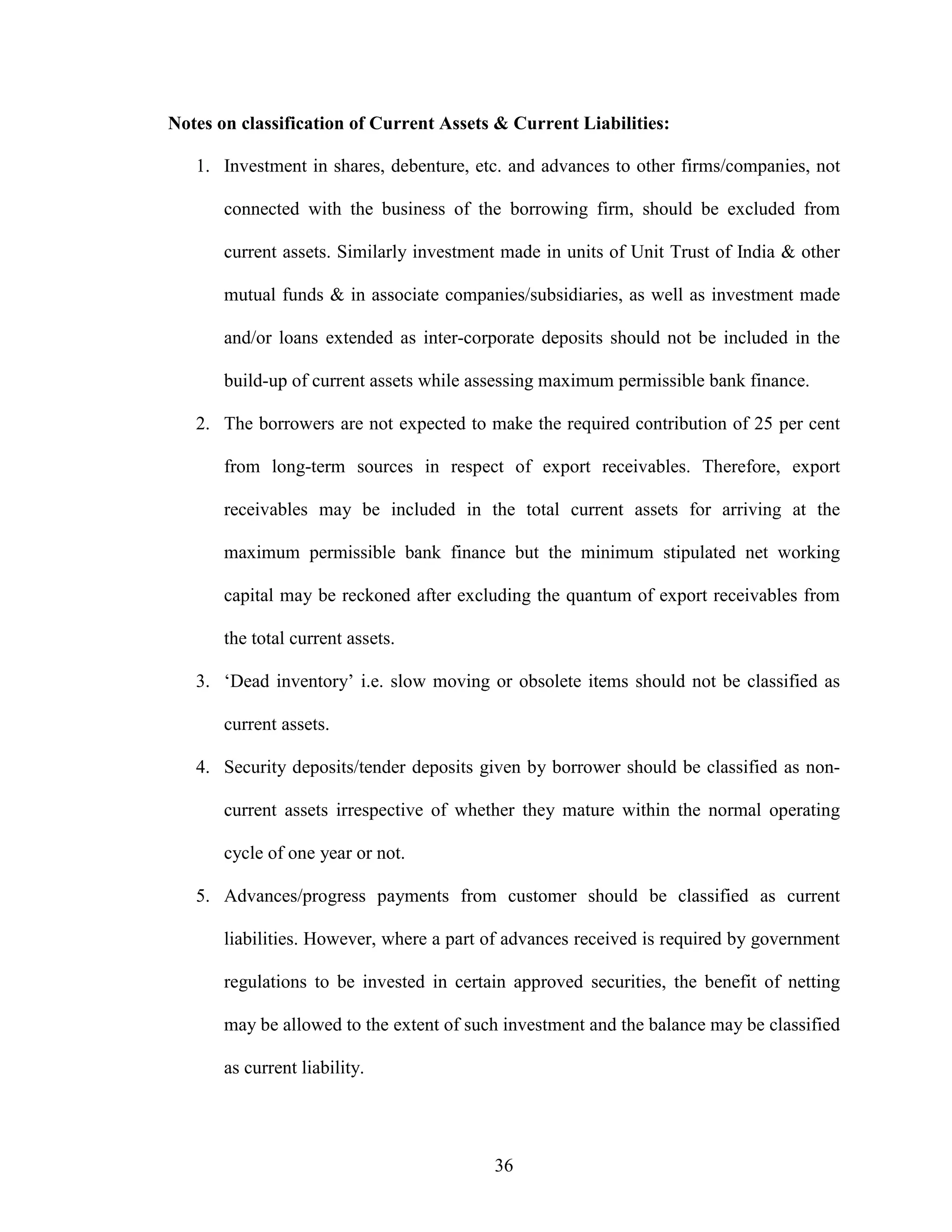 36
Notes on classification of Current Assets & Current Liabilities:
1. Investment in shares, debenture, etc. and advances to other firms/companies, not
connected with the business of the borrowing firm, should be excluded from
current assets. Similarly investment made in units of Unit Trust of India & other
mutual funds & in associate companies/subsidiaries, as well as investment made
and/or loans extended as inter-corporate deposits should not be included in the
build-up of current assets while assessing maximum permissible bank finance.
2. The borrowers are not expected to make the required contribution of 25 per cent
from long-term sources in respect of export receivables. Therefore, export
receivables may be included in the total current assets for arriving at the
maximum permissible bank finance but the minimum stipulated net working
capital may be reckoned after excluding the quantum of export receivables from
the total current assets.
3. ‘Dead inventory’ i.e. slow moving or obsolete items should not be classified as
current assets.
4. Security deposits/tender deposits given by borrower should be classified as non-
current assets irrespective of whether they mature within the normal operating
cycle of one year or not.
5. Advances/progress payments from customer should be classified as current
liabilities. However, where a part of advances received is required by government
regulations to be invested in certain approved securities, the benefit of netting
may be allowed to the extent of such investment and the balance may be classified
as current liability.
 