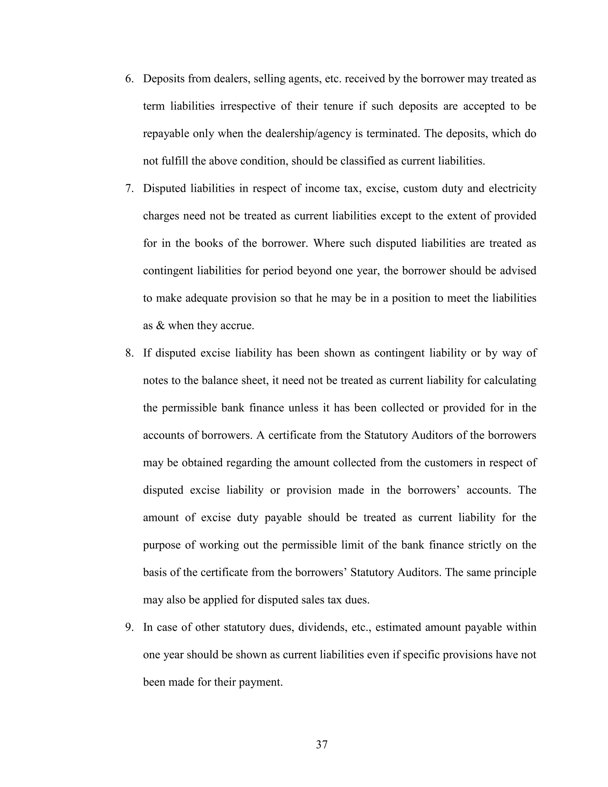 37
6. Deposits from dealers, selling agents, etc. received by the borrower may treated as
term liabilities irrespective of their tenure if such deposits are accepted to be
repayable only when the dealership/agency is terminated. The deposits, which do
not fulfill the above condition, should be classified as current liabilities.
7. Disputed liabilities in respect of income tax, excise, custom duty and electricity
charges need not be treated as current liabilities except to the extent of provided
for in the books of the borrower. Where such disputed liabilities are treated as
contingent liabilities for period beyond one year, the borrower should be advised
to make adequate provision so that he may be in a position to meet the liabilities
as & when they accrue.
8. If disputed excise liability has been shown as contingent liability or by way of
notes to the balance sheet, it need not be treated as current liability for calculating
the permissible bank finance unless it has been collected or provided for in the
accounts of borrowers. A certificate from the Statutory Auditors of the borrowers
may be obtained regarding the amount collected from the customers in respect of
disputed excise liability or provision made in the borrowers’ accounts. The
amount of excise duty payable should be treated as current liability for the
purpose of working out the permissible limit of the bank finance strictly on the
basis of the certificate from the borrowers’ Statutory Auditors. The same principle
may also be applied for disputed sales tax dues.
9. In case of other statutory dues, dividends, etc., estimated amount payable within
one year should be shown as current liabilities even if specific provisions have not
been made for their payment.
 
