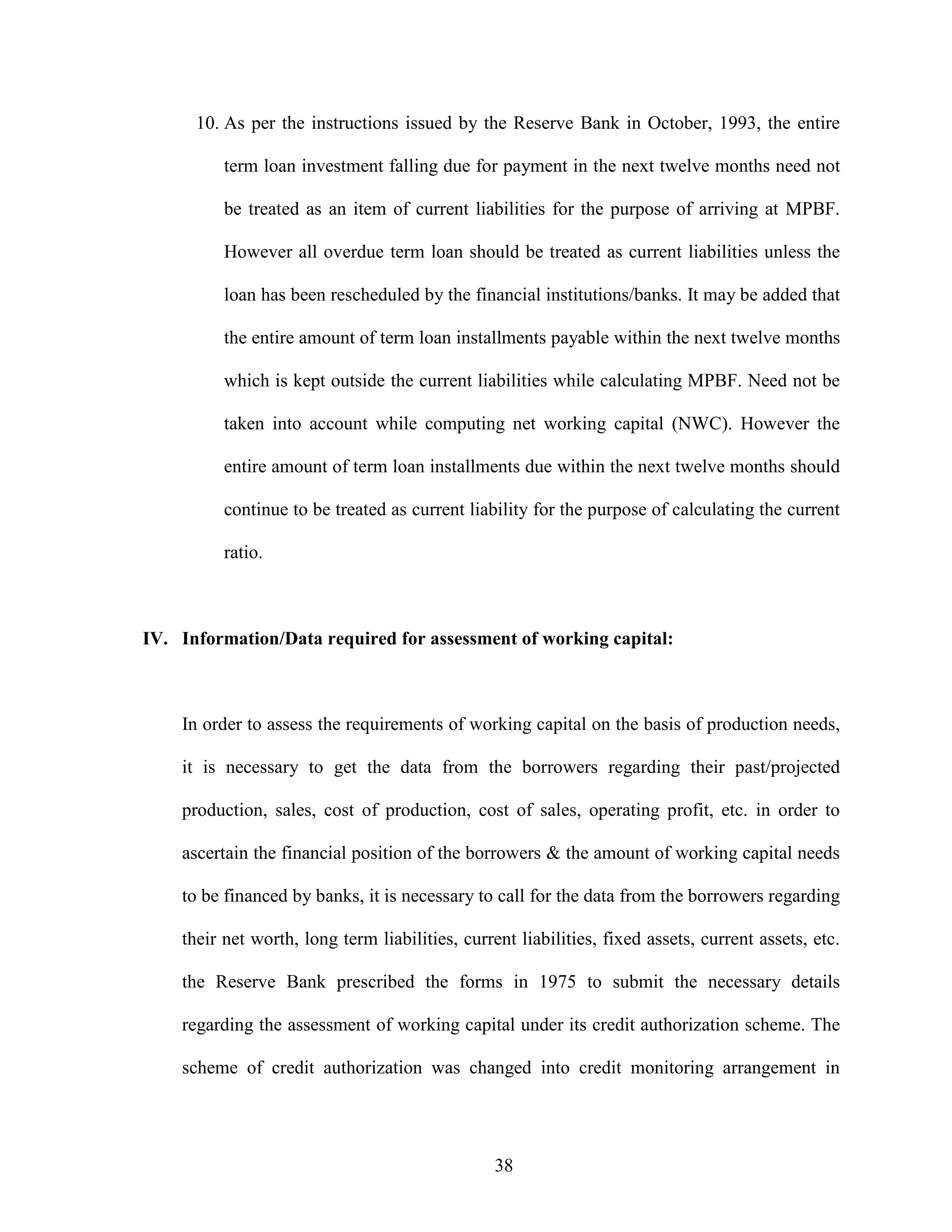 38
10. As per the instructions issued by the Reserve Bank in October, 1993, the entire
term loan investment falling due for payment in the next twelve months need not
be treated as an item of current liabilities for the purpose of arriving at MPBF.
However all overdue term loan should be treated as current liabilities unless the
loan has been rescheduled by the financial institutions/banks. It may be added that
the entire amount of term loan installments payable within the next twelve months
which is kept outside the current liabilities while calculating MPBF. Need not be
taken into account while computing net working capital (NWC). However the
entire amount of term loan installments due within the next twelve months should
continue to be treated as current liability for the purpose of calculating the current
ratio.
IV. Information/Data required for assessment of working capital:
In order to assess the requirements of working capital on the basis of production needs,
it is necessary to get the data from the borrowers regarding their past/projected
production, sales, cost of production, cost of sales, operating profit, etc. in order to
ascertain the financial position of the borrowers & the amount of working capital needs
to be financed by banks, it is necessary to call for the data from the borrowers regarding
their net worth, long term liabilities, current liabilities, fixed assets, current assets, etc.
the Reserve Bank prescribed the forms in 1975 to submit the necessary details
regarding the assessment of working capital under its credit authorization scheme. The
scheme of credit authorization was changed into credit monitoring arrangement in
 