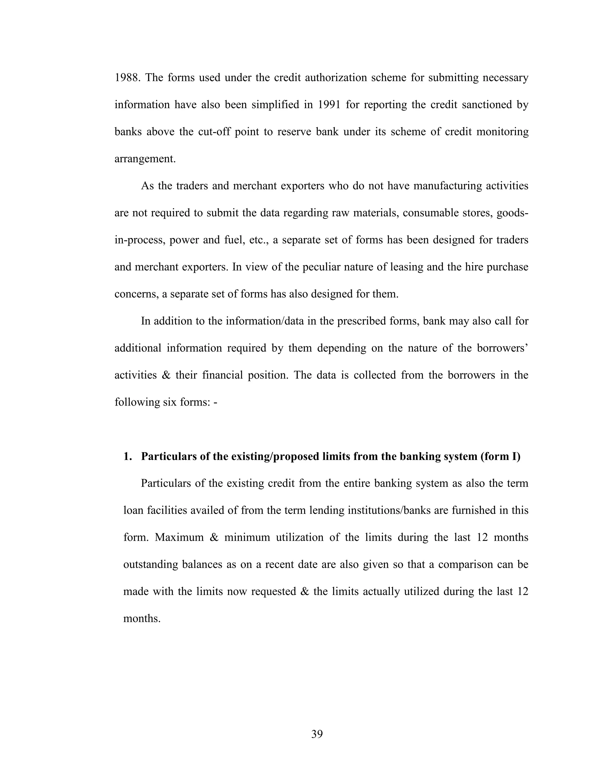 39
1988. The forms used under the credit authorization scheme for submitting necessary
information have also been simplified in 1991 for reporting the credit sanctioned by
banks above the cut-off point to reserve bank under its scheme of credit monitoring
arrangement.
As the traders and merchant exporters who do not have manufacturing activities
are not required to submit the data regarding raw materials, consumable stores, goods-
in-process, power and fuel, etc., a separate set of forms has been designed for traders
and merchant exporters. In view of the peculiar nature of leasing and the hire purchase
concerns, a separate set of forms has also designed for them.
In addition to the information/data in the prescribed forms, bank may also call for
additional information required by them depending on the nature of the borrowers’
activities & their financial position. The data is collected from the borrowers in the
following six forms: -
1. Particulars of the existing/proposed limits from the banking system (form I)
Particulars of the existing credit from the entire banking system as also the term
loan facilities availed of from the term lending institutions/banks are furnished in this
form. Maximum & minimum utilization of the limits during the last 12 months
outstanding balances as on a recent date are also given so that a comparison can be
made with the limits now requested & the limits actually utilized during the last 12
months.
 