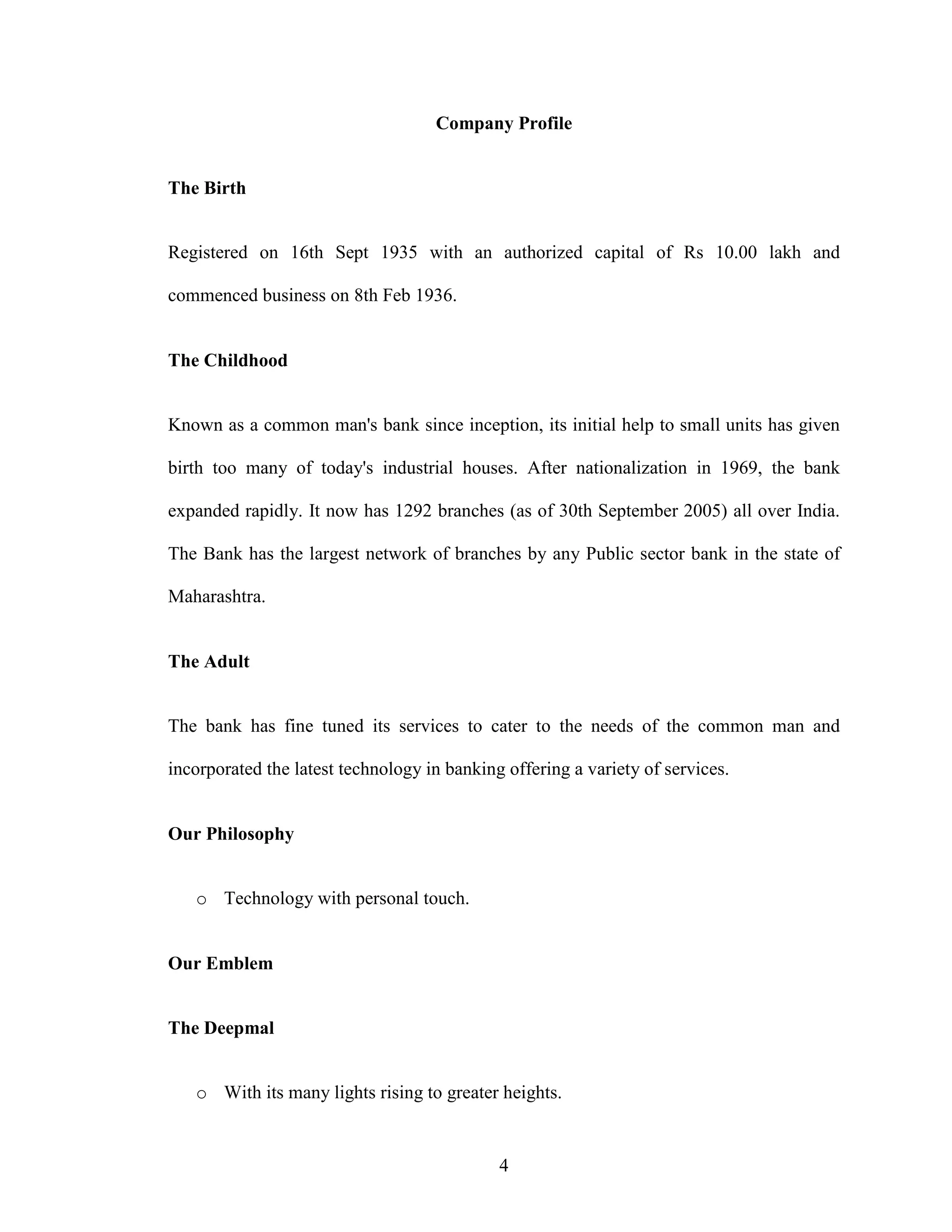 4
Company Profile
The Birth
Registered on 16th Sept 1935 with an authorized capital of Rs 10.00 lakh and
commenced business on 8th Feb 1936.
The Childhood
Known as a common man's bank since inception, its initial help to small units has given
birth too many of today's industrial houses. After nationalization in 1969, the bank
expanded rapidly. It now has 1292 branches (as of 30th September 2005) all over India.
The Bank has the largest network of branches by any Public sector bank in the state of
Maharashtra.
The Adult
The bank has fine tuned its services to cater to the needs of the common man and
incorporated the latest technology in banking offering a variety of services.
Our Philosophy
o Technology with personal touch.
Our Emblem
The Deepmal
o With its many lights rising to greater heights.
 