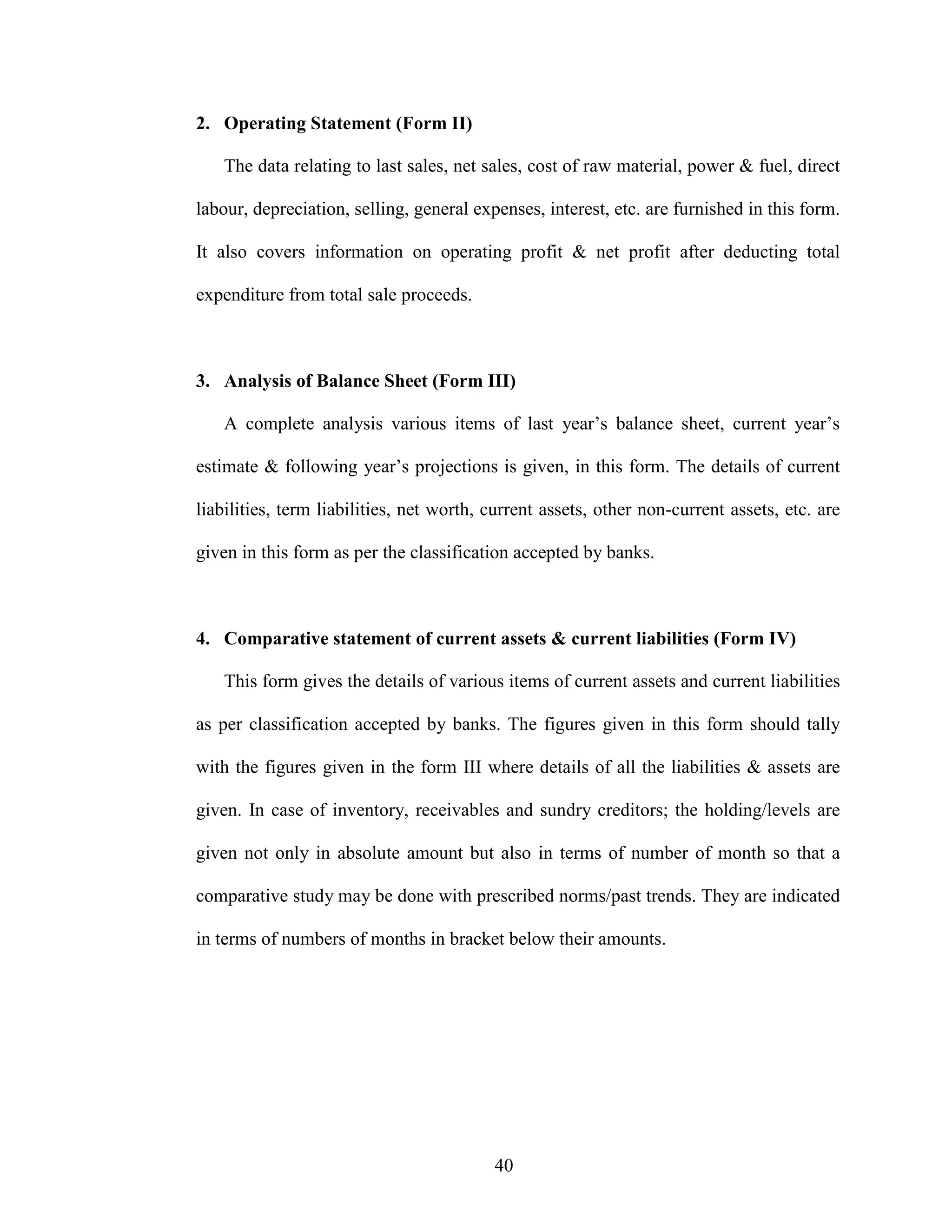 40
2. Operating Statement (Form II)
The data relating to last sales, net sales, cost of raw material, power & fuel, direct
labour, depreciation, selling, general expenses, interest, etc. are furnished in this form.
It also covers information on operating profit & net profit after deducting total
expenditure from total sale proceeds.
3. Analysis of Balance Sheet (Form III)
A complete analysis various items of last year’s balance sheet, current year’s
estimate & following year’s projections is given, in this form. The details of current
liabilities, term liabilities, net worth, current assets, other non-current assets, etc. are
given in this form as per the classification accepted by banks.
4. Comparative statement of current assets & current liabilities (Form IV)
This form gives the details of various items of current assets and current liabilities
as per classification accepted by banks. The figures given in this form should tally
with the figures given in the form III where details of all the liabilities & assets are
given. In case of inventory, receivables and sundry creditors; the holding/levels are
given not only in absolute amount but also in terms of number of month so that a
comparative study may be done with prescribed norms/past trends. They are indicated
in terms of numbers of months in bracket below their amounts.
 