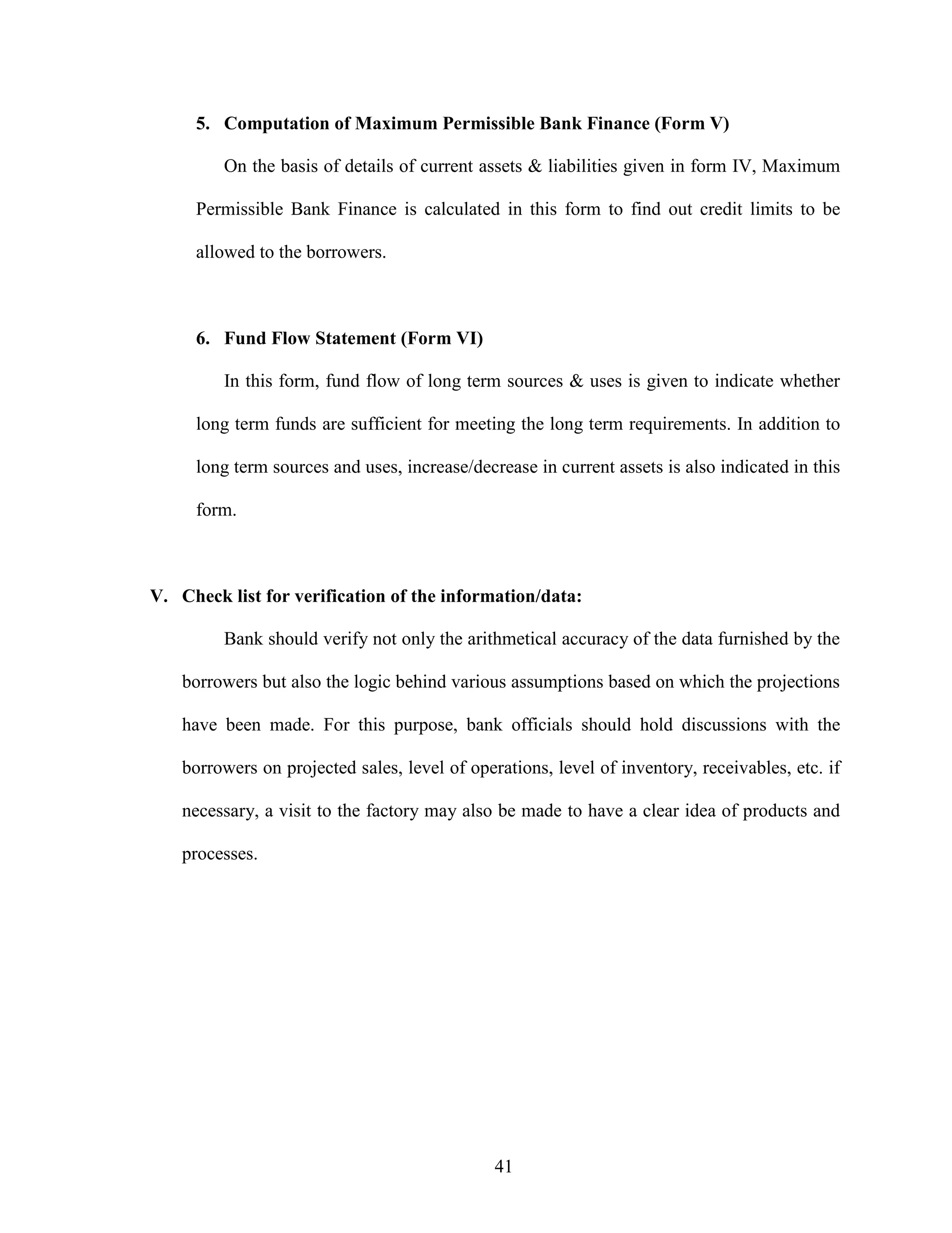 41
5. Computation of Maximum Permissible Bank Finance (Form V)
On the basis of details of current assets & liabilities given in form IV, Maximum
Permissible Bank Finance is calculated in this form to find out credit limits to be
allowed to the borrowers.
6. Fund Flow Statement (Form VI)
In this form, fund flow of long term sources & uses is given to indicate whether
long term funds are sufficient for meeting the long term requirements. In addition to
long term sources and uses, increase/decrease in current assets is also indicated in this
form.
V. Check list for verification of the information/data:
Bank should verify not only the arithmetical accuracy of the data furnished by the
borrowers but also the logic behind various assumptions based on which the projections
have been made. For this purpose, bank officials should hold discussions with the
borrowers on projected sales, level of operations, level of inventory, receivables, etc. if
necessary, a visit to the factory may also be made to have a clear idea of products and
processes.
 