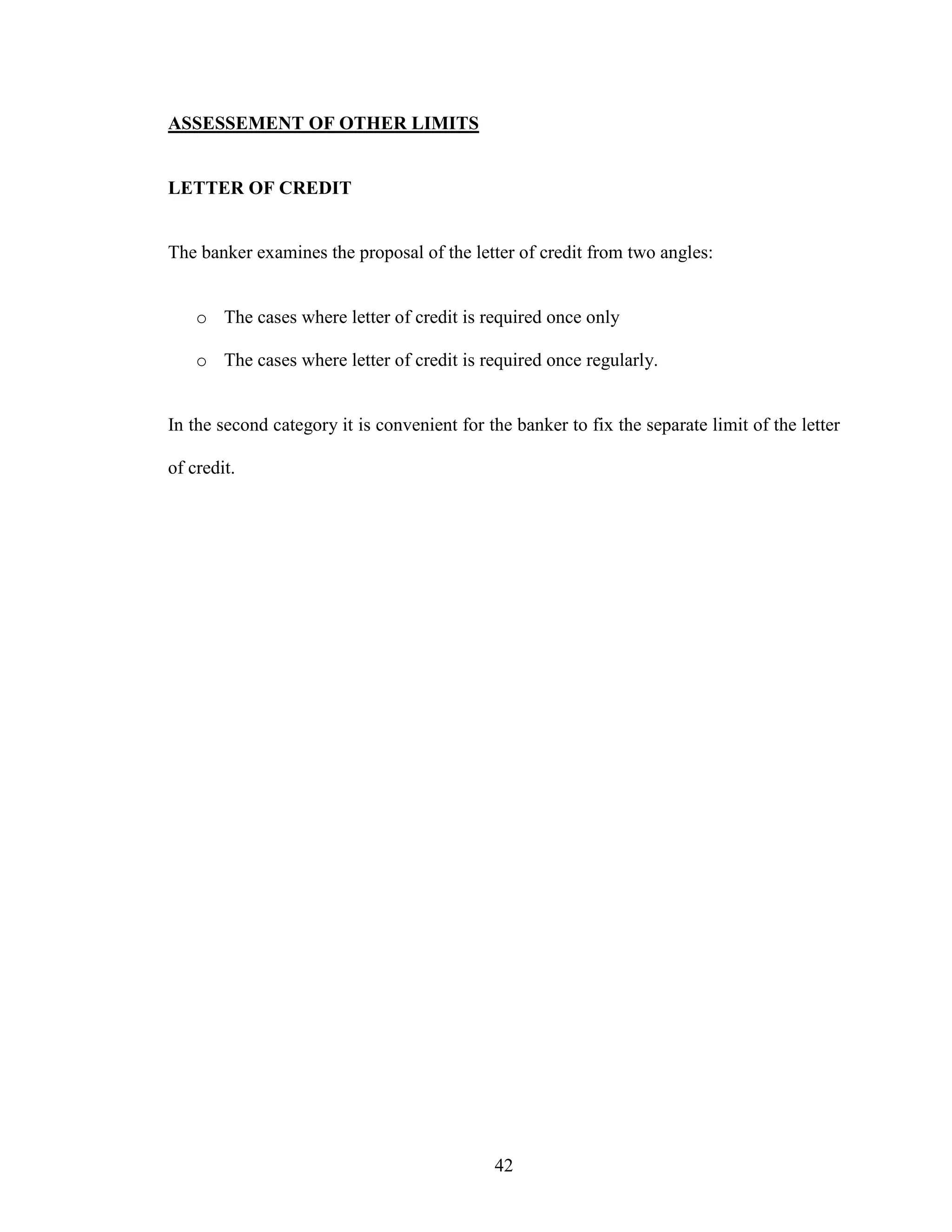 42
ASSESSEMENT OF OTHER LIMITS
LETTER OF CREDIT
The banker examines the proposal of the letter of credit from two angles:
o The cases where letter of credit is required once only
o The cases where letter of credit is required once regularly.
In the second category it is convenient for the banker to fix the separate limit of the letter
of credit.
 