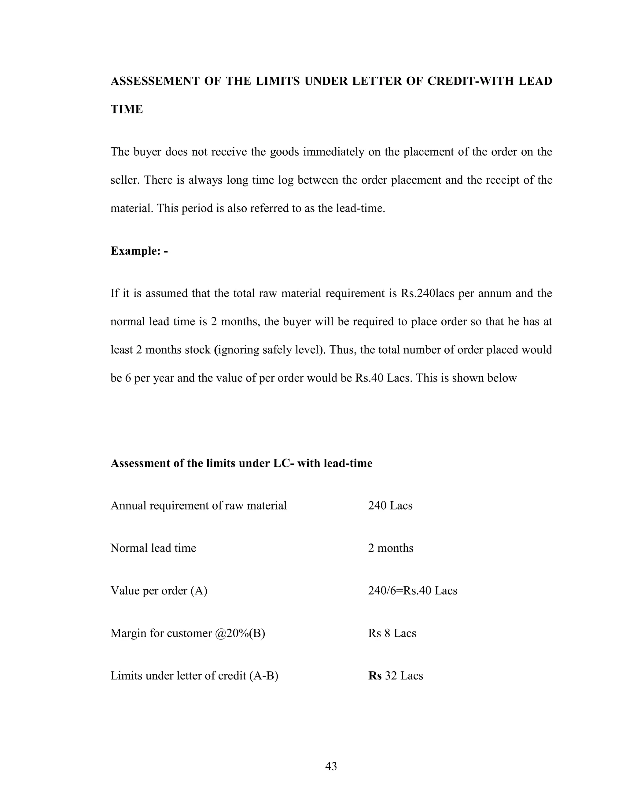 43
ASSESSEMENT OF THE LIMITS UNDER LETTER OF CREDIT-WITH LEAD
TIME
The buyer does not receive the goods immediately on the placement of the order on the
seller. There is always long time log between the order placement and the receipt of the
material. This period is also referred to as the lead-time.
Example: -
If it is assumed that the total raw material requirement is Rs.240lacs per annum and the
normal lead time is 2 months, the buyer will be required to place order so that he has at
least 2 months stock (ignoring safely level). Thus, the total number of order placed would
be 6 per year and the value of per order would be Rs.40 Lacs. This is shown below
Assessment of the limits under LC- with lead-time
Annual requirement of raw material 240 Lacs
Normal lead time 2 months
Value per order (A) 240/6=Rs.40 Lacs
Margin for customer @20%(B) Rs 8 Lacs
Limits under letter of credit (A-B) Rs 32 Lacs
 