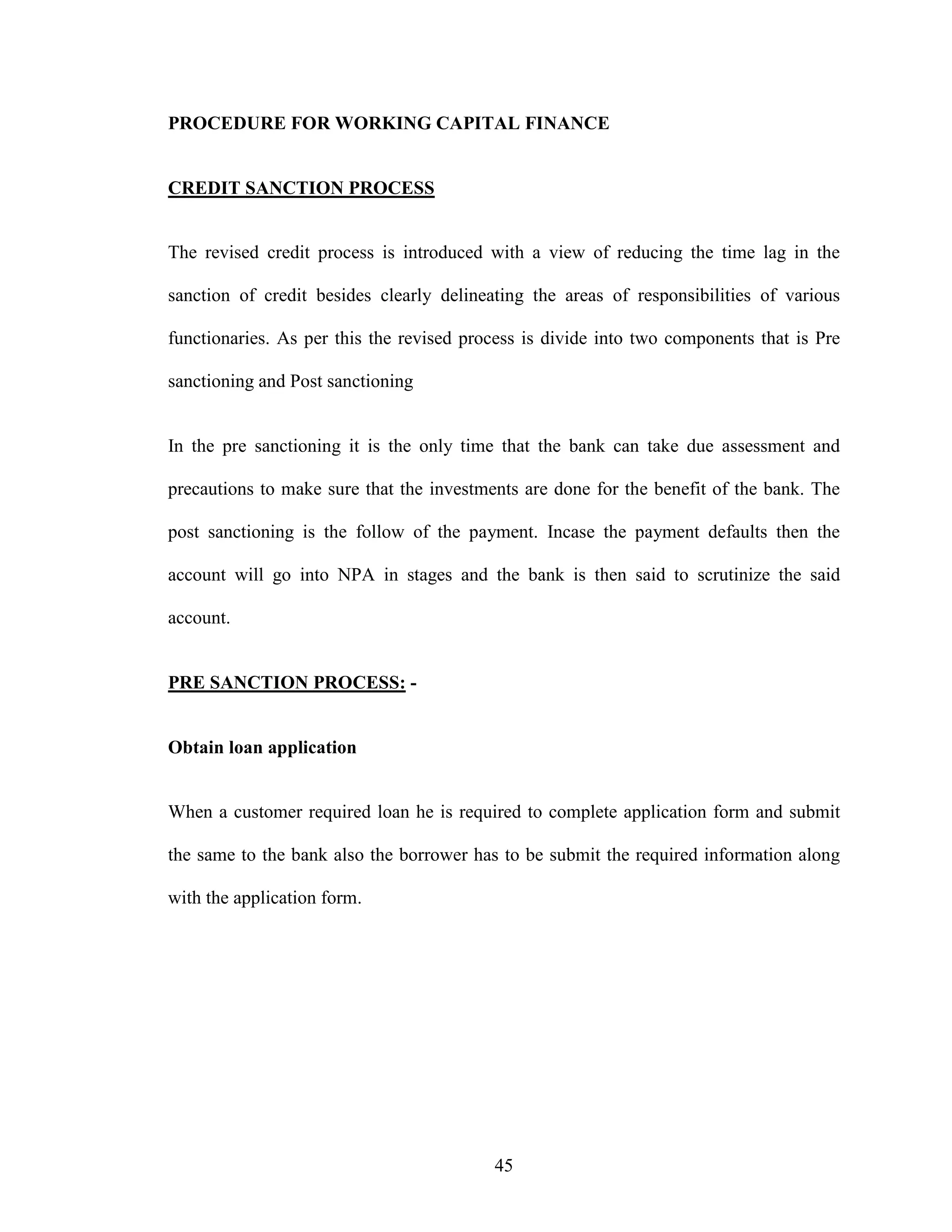 45
PROCEDURE FOR WORKING CAPITAL FINANCE
CREDIT SANCTION PROCESS
The revised credit process is introduced with a view of reducing the time lag in the
sanction of credit besides clearly delineating the areas of responsibilities of various
functionaries. As per this the revised process is divide into two components that is Pre
sanctioning and Post sanctioning
In the pre sanctioning it is the only time that the bank can take due assessment and
precautions to make sure that the investments are done for the benefit of the bank. The
post sanctioning is the follow of the payment. Incase the payment defaults then the
account will go into NPA in stages and the bank is then said to scrutinize the said
account.
PRE SANCTION PROCESS: -
Obtain loan application
When a customer required loan he is required to complete application form and submit
the same to the bank also the borrower has to be submit the required information along
with the application form.
 