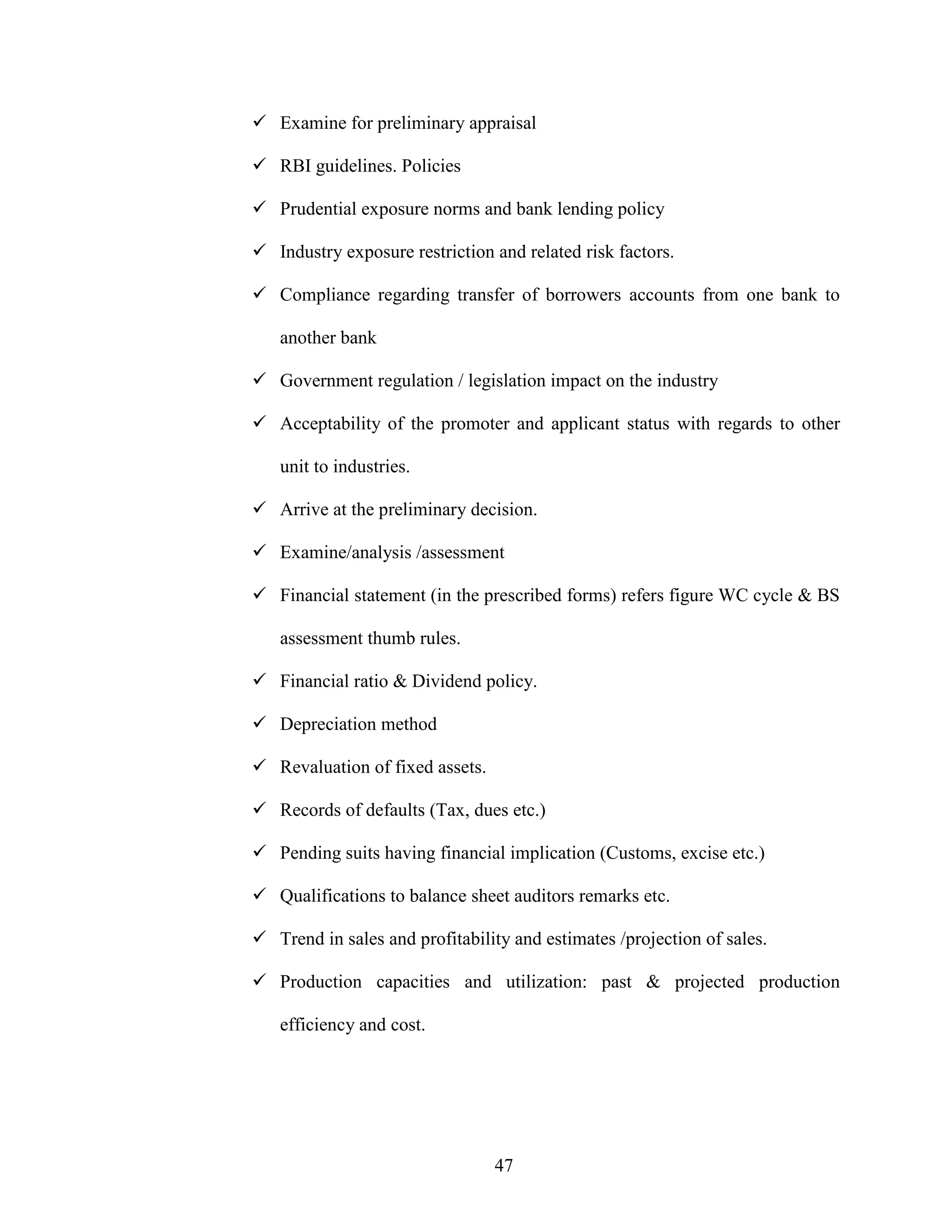 47
Examine for preliminary appraisal
RBI guidelines. Policies
Prudential exposure norms and bank lending policy
Industry exposure restriction and related risk factors.
Compliance regarding transfer of borrowers accounts from one bank to
another bank
Government regulation / legislation impact on the industry
Acceptability of the promoter and applicant status with regards to other
unit to industries.
Arrive at the preliminary decision.
Examine/analysis /assessment
Financial statement (in the prescribed forms) refers figure WC cycle & BS
assessment thumb rules.
Financial ratio & Dividend policy.
Depreciation method
Revaluation of fixed assets.
Records of defaults (Tax, dues etc.)
Pending suits having financial implication (Customs, excise etc.)
Qualifications to balance sheet auditors remarks etc.
Trend in sales and profitability and estimates /projection of sales.
Production capacities and utilization: past & projected production
efficiency and cost.
 