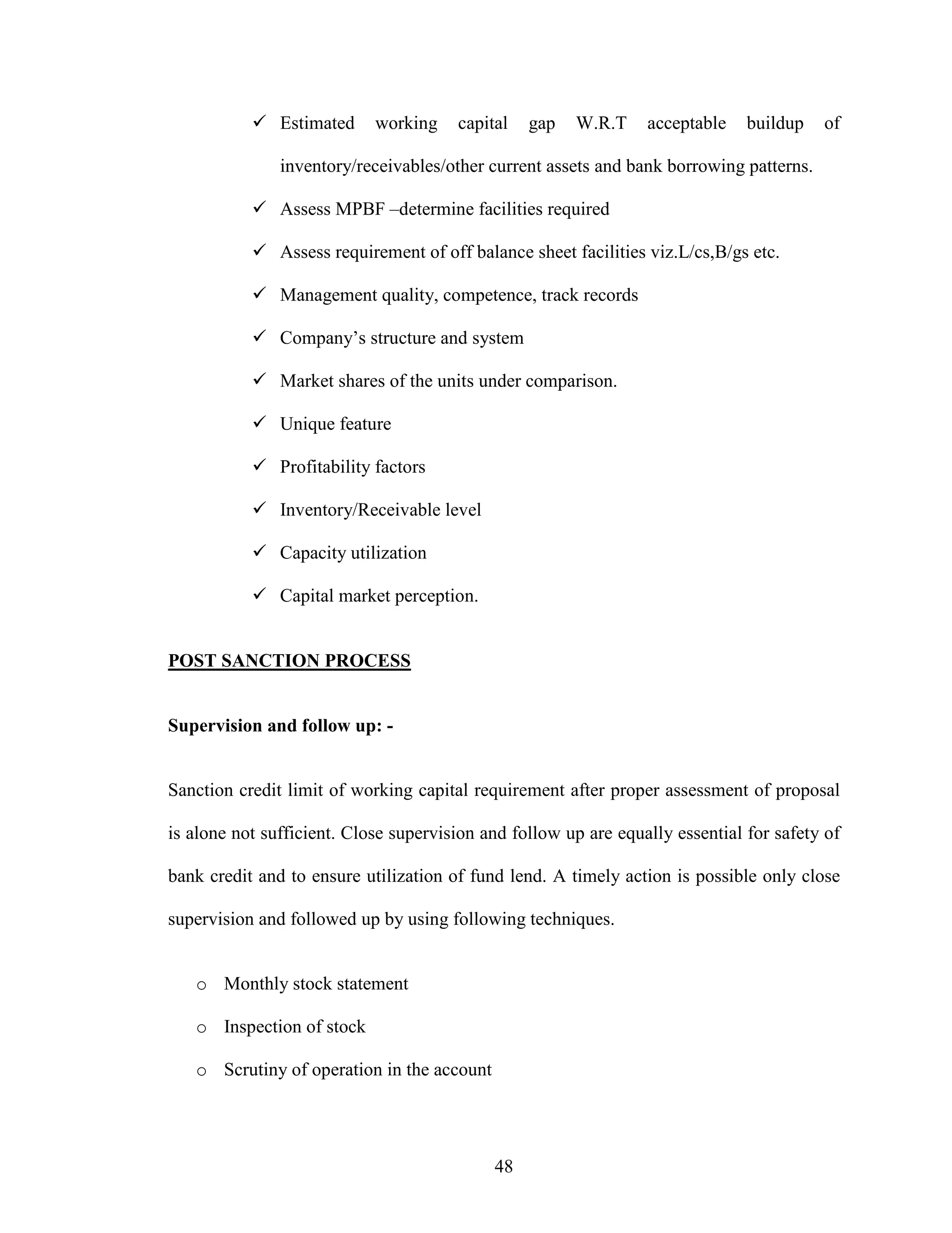 48
Estimated working capital gap W.R.T acceptable buildup of
inventory/receivables/other current assets and bank borrowing patterns.
Assess MPBF –determine facilities required
Assess requirement of off balance sheet facilities viz.L/cs,B/gs etc.
Management quality, competence, track records
Company’s structure and system
Market shares of the units under comparison.
Unique feature
Profitability factors
Inventory/Receivable level
Capacity utilization
Capital market perception.
POST SANCTION PROCESS
Supervision and follow up: -
Sanction credit limit of working capital requirement after proper assessment of proposal
is alone not sufficient. Close supervision and follow up are equally essential for safety of
bank credit and to ensure utilization of fund lend. A timely action is possible only close
supervision and followed up by using following techniques.
o Monthly stock statement
o Inspection of stock
o Scrutiny of operation in the account
 
