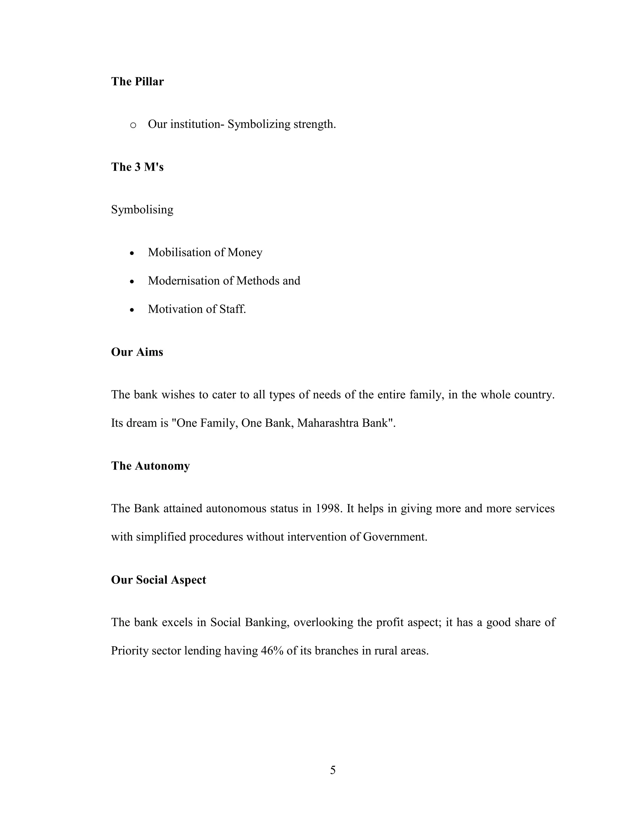 5
The Pillar
o Our institution- Symbolizing strength.
The 3 M's
Symbolising
• Mobilisation of Money
• Modernisation of Methods and
• Motivation of Staff.
Our Aims
The bank wishes to cater to all types of needs of the entire family, in the whole country.
Its dream is "One Family, One Bank, Maharashtra Bank".
The Autonomy
The Bank attained autonomous status in 1998. It helps in giving more and more services
with simplified procedures without intervention of Government.
Our Social Aspect
The bank excels in Social Banking, overlooking the profit aspect; it has a good share of
Priority sector lending having 46% of its branches in rural areas.
 