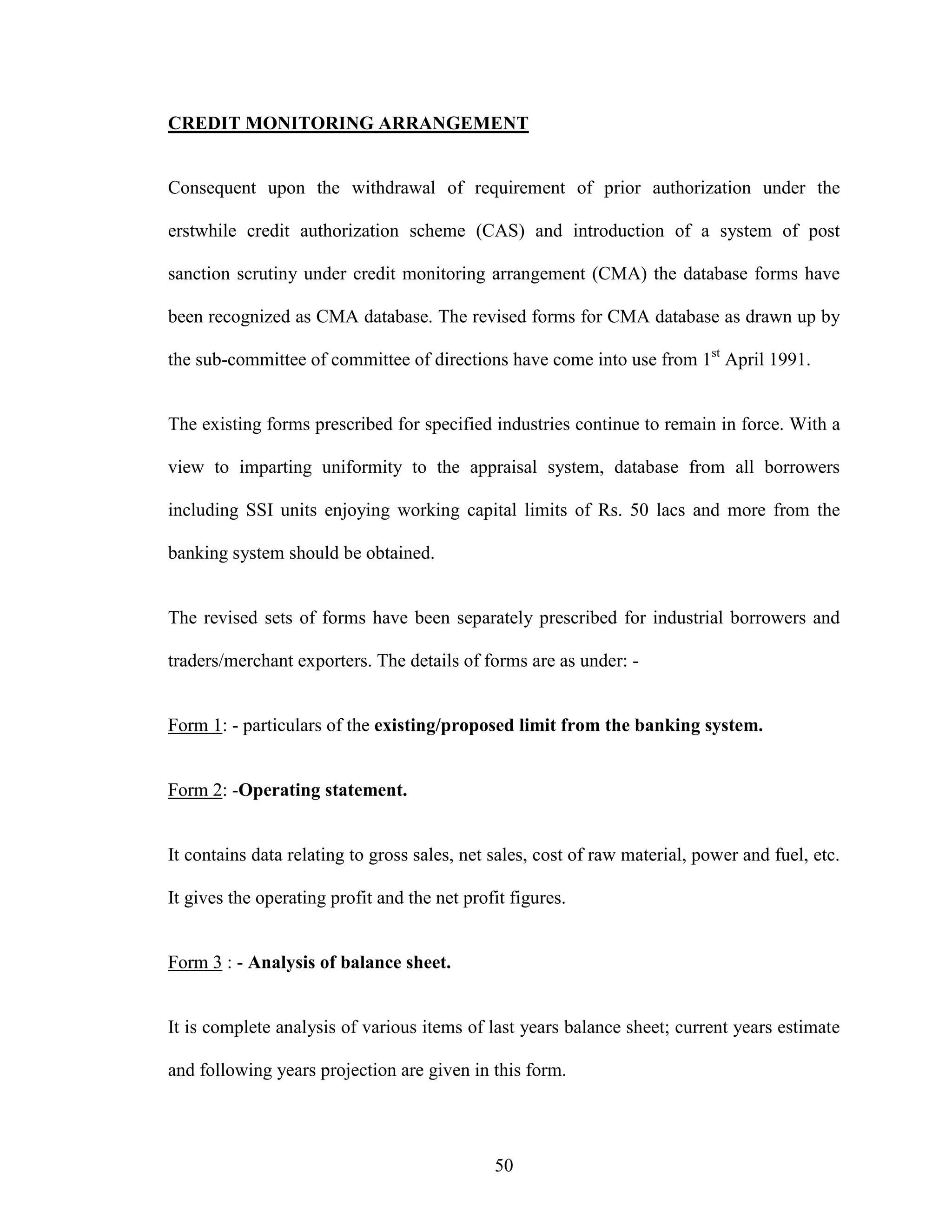 50
CREDIT MONITORING ARRANGEMENT
Consequent upon the withdrawal of requirement of prior authorization under the
erstwhile credit authorization scheme (CAS) and introduction of a system of post
sanction scrutiny under credit monitoring arrangement (CMA) the database forms have
been recognized as CMA database. The revised forms for CMA database as drawn up by
the sub-committee of committee of directions have come into use from 1st
April 1991.
The existing forms prescribed for specified industries continue to remain in force. With a
view to imparting uniformity to the appraisal system, database from all borrowers
including SSI units enjoying working capital limits of Rs. 50 lacs and more from the
banking system should be obtained.
The revised sets of forms have been separately prescribed for industrial borrowers and
traders/merchant exporters. The details of forms are as under: -
Form 1: - particulars of the existing/proposed limit from the banking system.
Form 2: -Operating statement.
It contains data relating to gross sales, net sales, cost of raw material, power and fuel, etc.
It gives the operating profit and the net profit figures.
Form 3 : - Analysis of balance sheet.
It is complete analysis of various items of last years balance sheet; current years estimate
and following years projection are given in this form.
 
