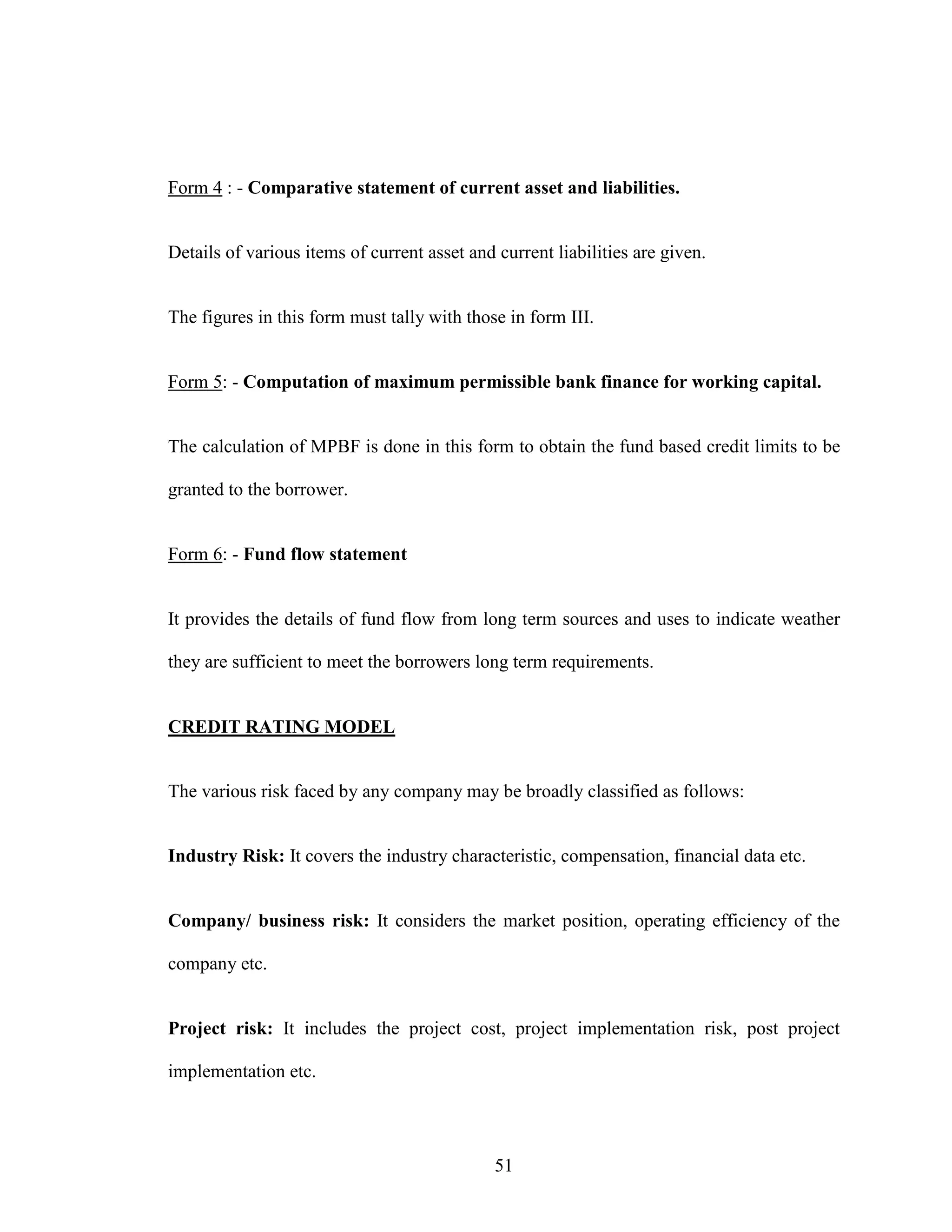 51
Form 4 : - Comparative statement of current asset and liabilities.
Details of various items of current asset and current liabilities are given.
The figures in this form must tally with those in form III.
Form 5: - Computation of maximum permissible bank finance for working capital.
The calculation of MPBF is done in this form to obtain the fund based credit limits to be
granted to the borrower.
Form 6: - Fund flow statement
It provides the details of fund flow from long term sources and uses to indicate weather
they are sufficient to meet the borrowers long term requirements.
CREDIT RATING MODEL
The various risk faced by any company may be broadly classified as follows:
Industry Risk: It covers the industry characteristic, compensation, financial data etc.
Company/ business risk: It considers the market position, operating efficiency of the
company etc.
Project risk: It includes the project cost, project implementation risk, post project
implementation etc.
 