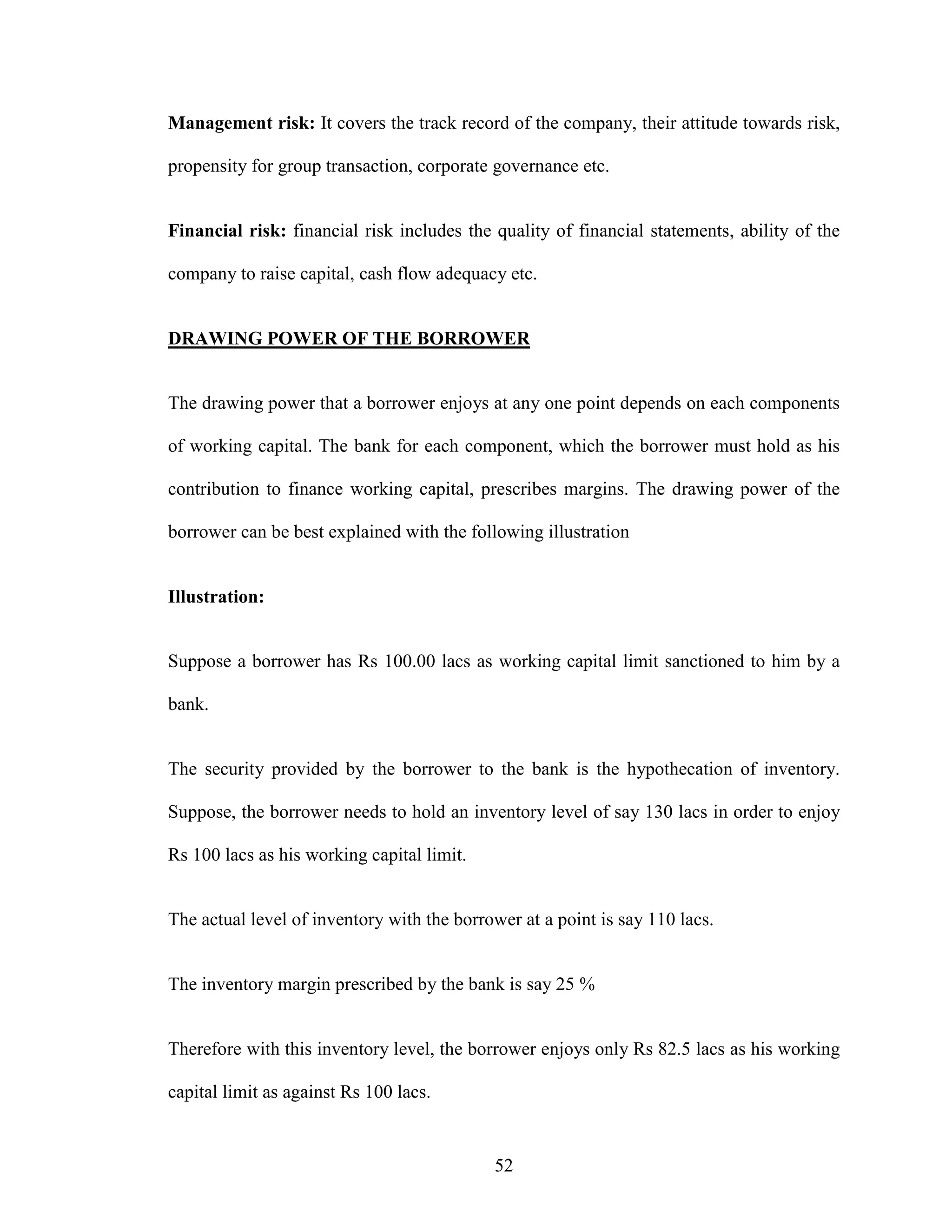 52
Management risk: It covers the track record of the company, their attitude towards risk,
propensity for group transaction, corporate governance etc.
Financial risk: financial risk includes the quality of financial statements, ability of the
company to raise capital, cash flow adequacy etc.
DRAWING POWER OF THE BORROWER
The drawing power that a borrower enjoys at any one point depends on each components
of working capital. The bank for each component, which the borrower must hold as his
contribution to finance working capital, prescribes margins. The drawing power of the
borrower can be best explained with the following illustration
Illustration:
Suppose a borrower has Rs 100.00 lacs as working capital limit sanctioned to him by a
bank.
The security provided by the borrower to the bank is the hypothecation of inventory.
Suppose, the borrower needs to hold an inventory level of say 130 lacs in order to enjoy
Rs 100 lacs as his working capital limit.
The actual level of inventory with the borrower at a point is say 110 lacs.
The inventory margin prescribed by the bank is say 25 %
Therefore with this inventory level, the borrower enjoys only Rs 82.5 lacs as his working
capital limit as against Rs 100 lacs.
 