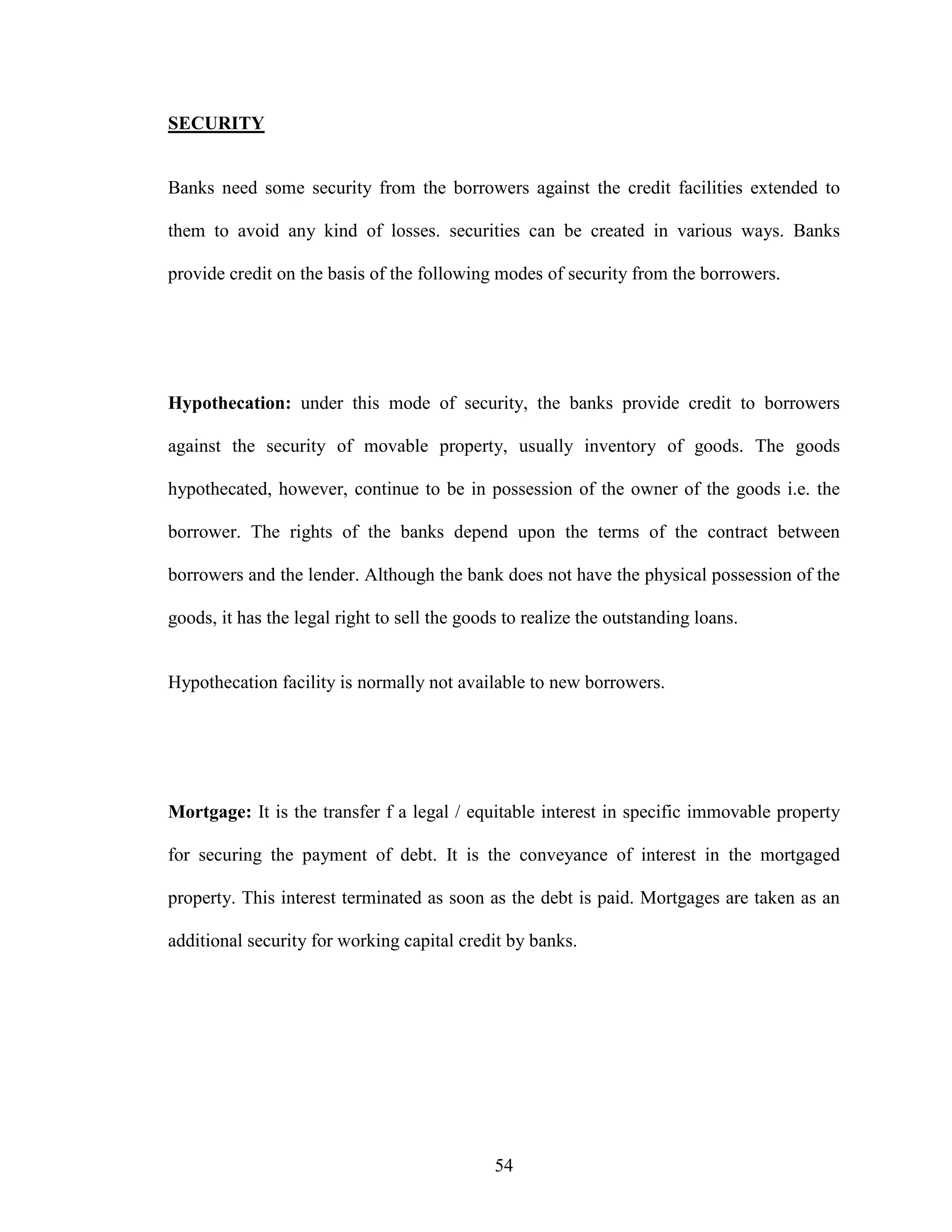 54
SECURITY
Banks need some security from the borrowers against the credit facilities extended to
them to avoid any kind of losses. securities can be created in various ways. Banks
provide credit on the basis of the following modes of security from the borrowers.
Hypothecation: under this mode of security, the banks provide credit to borrowers
against the security of movable property, usually inventory of goods. The goods
hypothecated, however, continue to be in possession of the owner of the goods i.e. the
borrower. The rights of the banks depend upon the terms of the contract between
borrowers and the lender. Although the bank does not have the physical possession of the
goods, it has the legal right to sell the goods to realize the outstanding loans.
Hypothecation facility is normally not available to new borrowers.
Mortgage: It is the transfer f a legal / equitable interest in specific immovable property
for securing the payment of debt. It is the conveyance of interest in the mortgaged
property. This interest terminated as soon as the debt is paid. Mortgages are taken as an
additional security for working capital credit by banks.
 