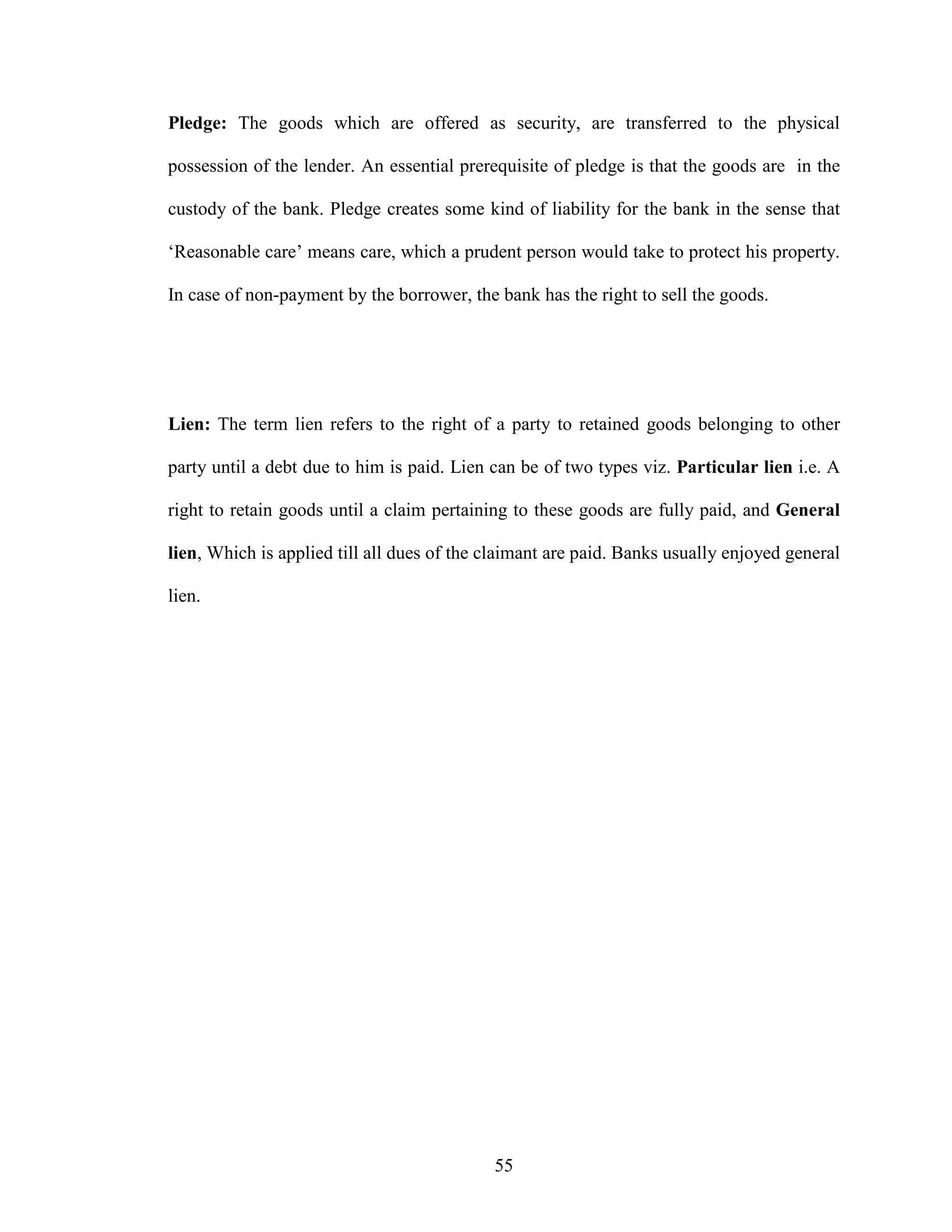 55
Pledge: The goods which are offered as security, are transferred to the physical
possession of the lender. An essential prerequisite of pledge is that the goods are in the
custody of the bank. Pledge creates some kind of liability for the bank in the sense that
‘Reasonable care’ means care, which a prudent person would take to protect his property.
In case of non-payment by the borrower, the bank has the right to sell the goods.
Lien: The term lien refers to the right of a party to retained goods belonging to other
party until a debt due to him is paid. Lien can be of two types viz. Particular lien i.e. A
right to retain goods until a claim pertaining to these goods are fully paid, and General
lien, Which is applied till all dues of the claimant are paid. Banks usually enjoyed general
lien.
 