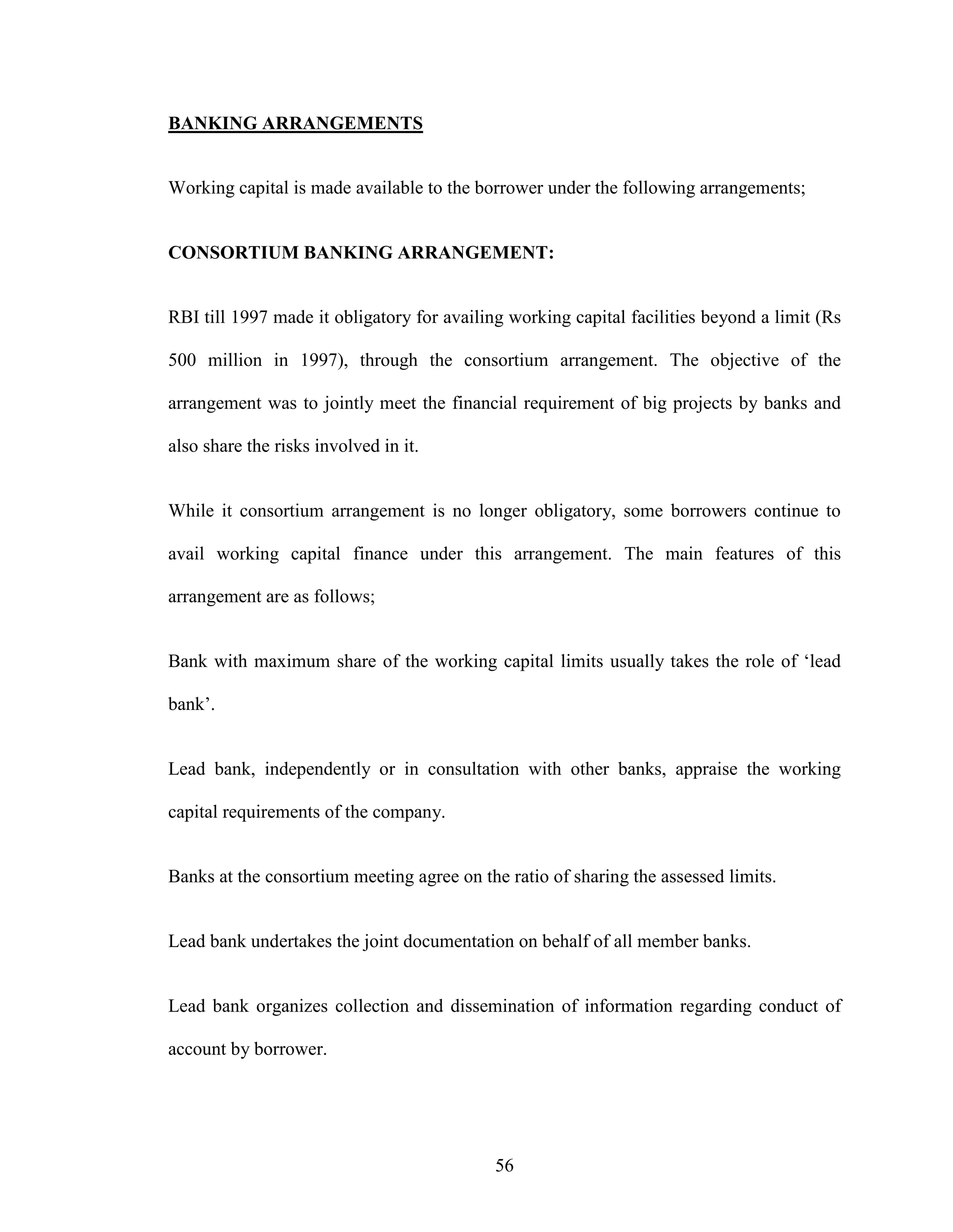 56
BANKING ARRANGEMENTS
Working capital is made available to the borrower under the following arrangements;
CONSORTIUM BANKING ARRANGEMENT:
RBI till 1997 made it obligatory for availing working capital facilities beyond a limit (Rs
500 million in 1997), through the consortium arrangement. The objective of the
arrangement was to jointly meet the financial requirement of big projects by banks and
also share the risks involved in it.
While it consortium arrangement is no longer obligatory, some borrowers continue to
avail working capital finance under this arrangement. The main features of this
arrangement are as follows;
Bank with maximum share of the working capital limits usually takes the role of ‘lead
bank’.
Lead bank, independently or in consultation with other banks, appraise the working
capital requirements of the company.
Banks at the consortium meeting agree on the ratio of sharing the assessed limits.
Lead bank undertakes the joint documentation on behalf of all member banks.
Lead bank organizes collection and dissemination of information regarding conduct of
account by borrower.
 
