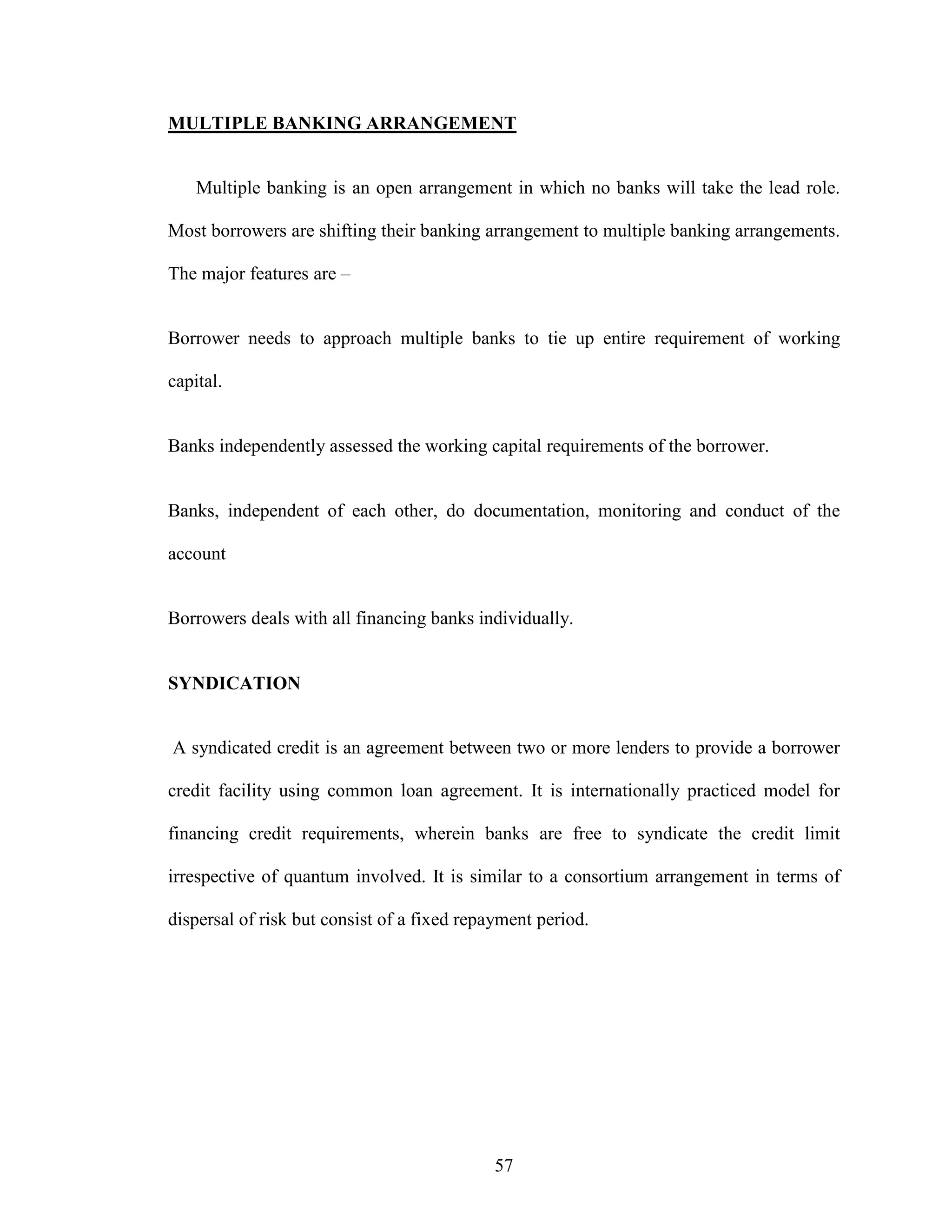 57
MULTIPLE BANKING ARRANGEMENT
Multiple banking is an open arrangement in which no banks will take the lead role.
Most borrowers are shifting their banking arrangement to multiple banking arrangements.
The major features are –
Borrower needs to approach multiple banks to tie up entire requirement of working
capital.
Banks independently assessed the working capital requirements of the borrower.
Banks, independent of each other, do documentation, monitoring and conduct of the
account
Borrowers deals with all financing banks individually.
SYNDICATION
A syndicated credit is an agreement between two or more lenders to provide a borrower
credit facility using common loan agreement. It is internationally practiced model for
financing credit requirements, wherein banks are free to syndicate the credit limit
irrespective of quantum involved. It is similar to a consortium arrangement in terms of
dispersal of risk but consist of a fixed repayment period.
 