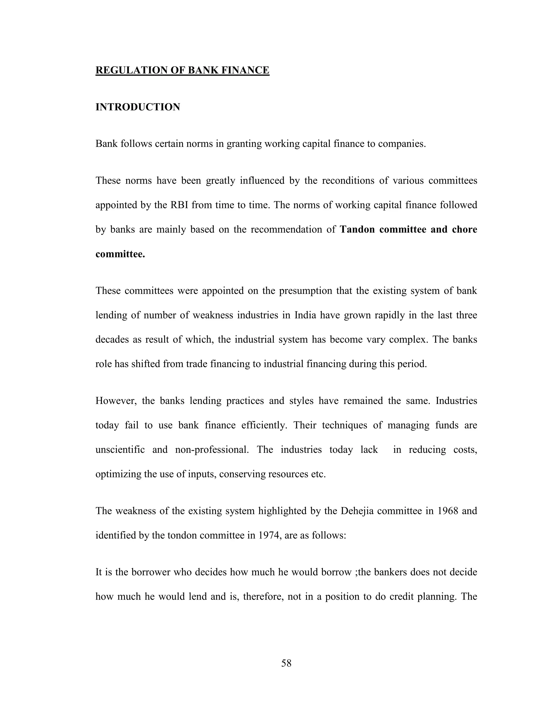 58
REGULATION OF BANK FINANCE
INTRODUCTION
Bank follows certain norms in granting working capital finance to companies.
These norms have been greatly influenced by the reconditions of various committees
appointed by the RBI from time to time. The norms of working capital finance followed
by banks are mainly based on the recommendation of Tandon committee and chore
committee.
These committees were appointed on the presumption that the existing system of bank
lending of number of weakness industries in India have grown rapidly in the last three
decades as result of which, the industrial system has become vary complex. The banks
role has shifted from trade financing to industrial financing during this period.
However, the banks lending practices and styles have remained the same. Industries
today fail to use bank finance efficiently. Their techniques of managing funds are
unscientific and non-professional. The industries today lack in reducing costs,
optimizing the use of inputs, conserving resources etc.
The weakness of the existing system highlighted by the Dehejia committee in 1968 and
identified by the tondon committee in 1974, are as follows:
It is the borrower who decides how much he would borrow ;the bankers does not decide
how much he would lend and is, therefore, not in a position to do credit planning. The
 