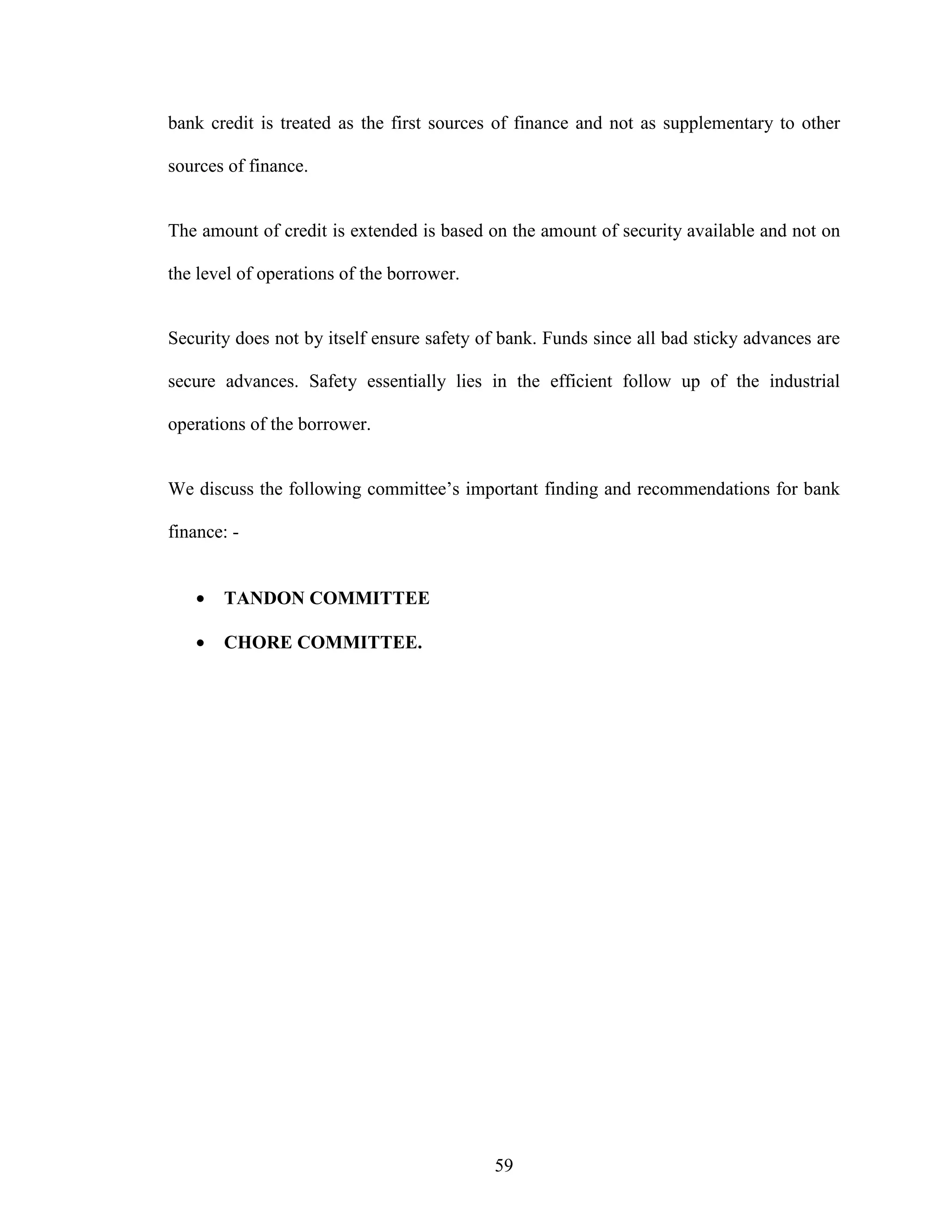 59
bank credit is treated as the first sources of finance and not as supplementary to other
sources of finance.
The amount of credit is extended is based on the amount of security available and not on
the level of operations of the borrower.
Security does not by itself ensure safety of bank. Funds since all bad sticky advances are
secure advances. Safety essentially lies in the efficient follow up of the industrial
operations of the borrower.
We discuss the following committee’s important finding and recommendations for bank
finance: -
• TANDON COMMITTEE
• CHORE COMMITTEE.
 