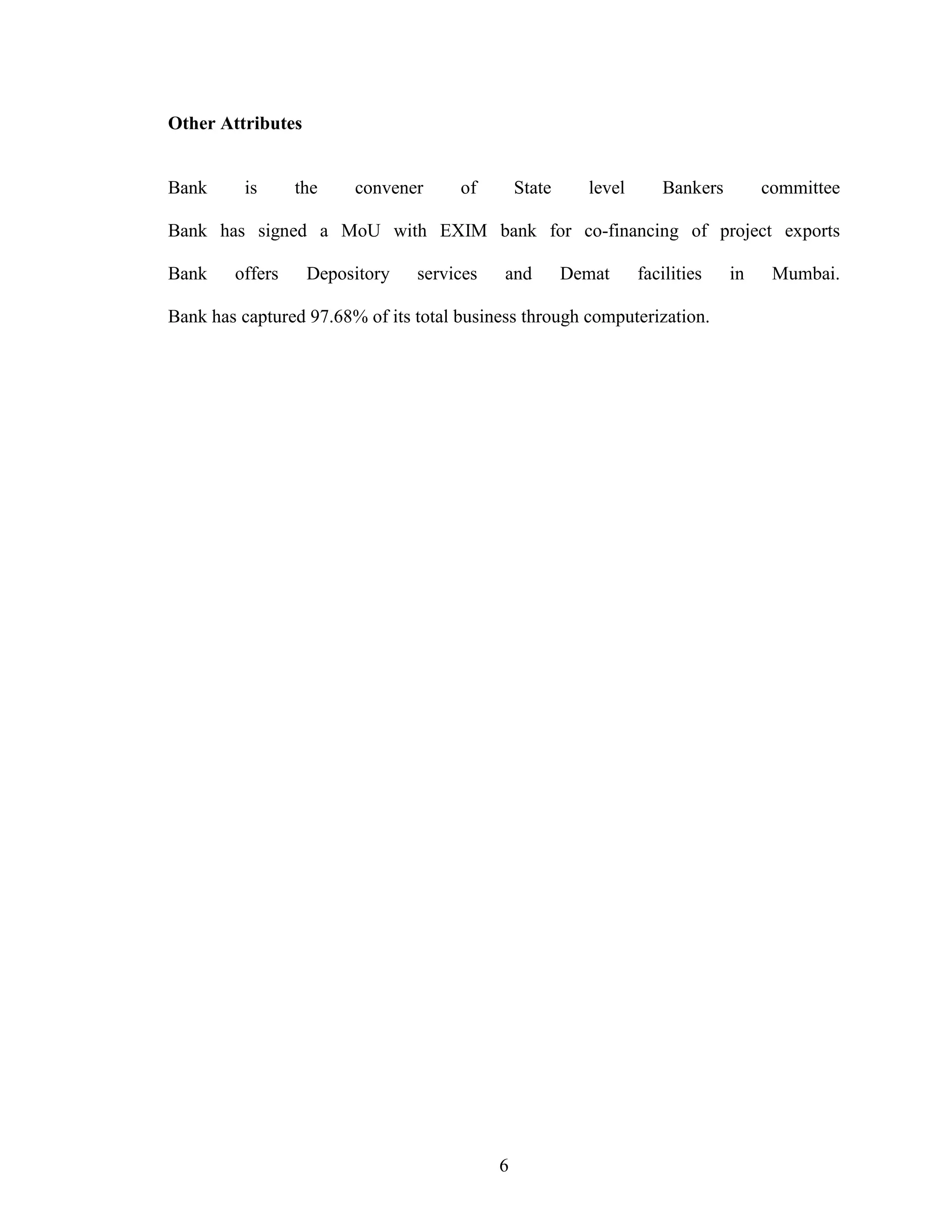 6
Other Attributes
Bank is the convener of State level Bankers committee
Bank has signed a MoU with EXIM bank for co-financing of project exports
Bank offers Depository services and Demat facilities in Mumbai.
Bank has captured 97.68% of its total business through computerization.
 