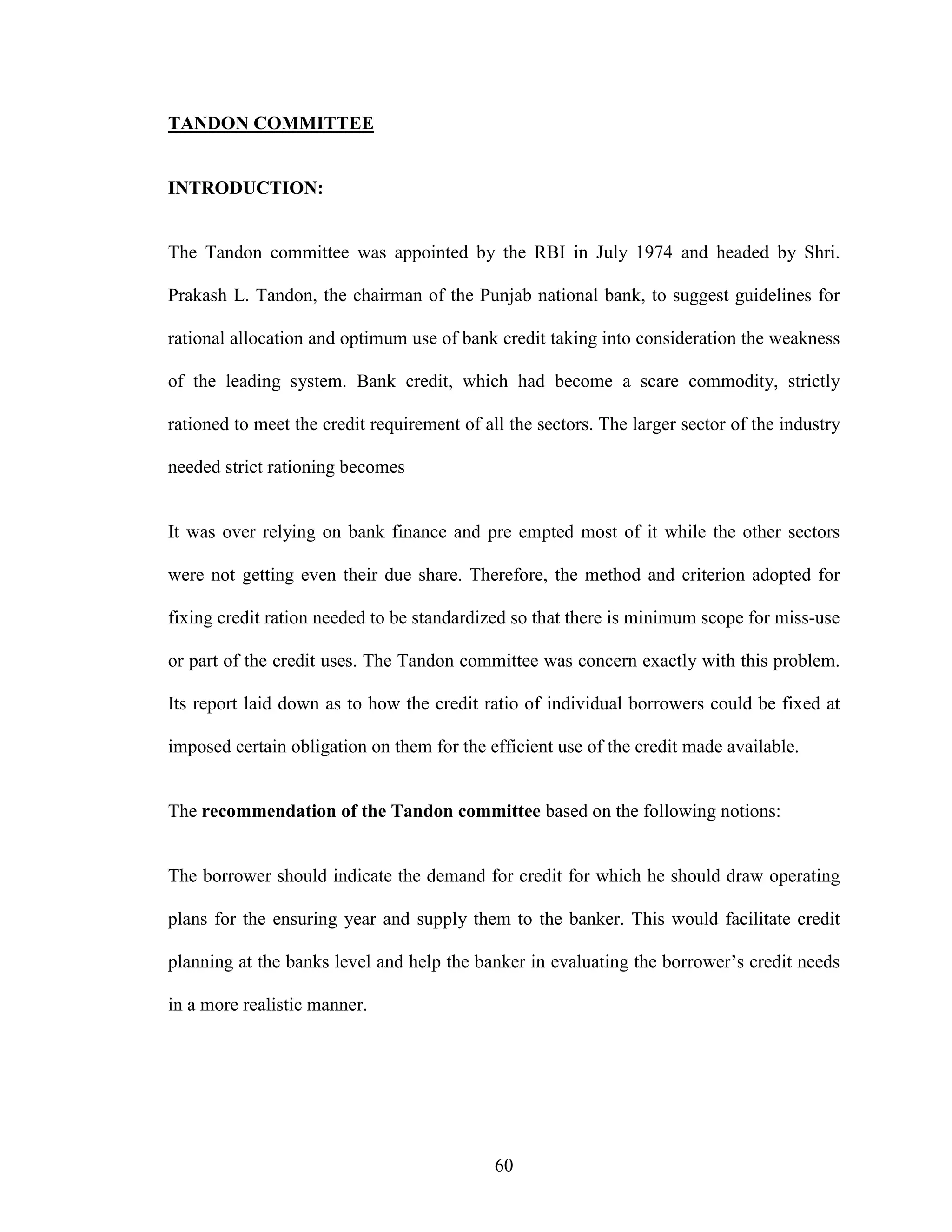 60
TANDON COMMITTEE
INTRODUCTION:
The Tandon committee was appointed by the RBI in July 1974 and headed by Shri.
Prakash L. Tandon, the chairman of the Punjab national bank, to suggest guidelines for
rational allocation and optimum use of bank credit taking into consideration the weakness
of the leading system. Bank credit, which had become a scare commodity, strictly
rationed to meet the credit requirement of all the sectors. The larger sector of the industry
needed strict rationing becomes
It was over relying on bank finance and pre empted most of it while the other sectors
were not getting even their due share. Therefore, the method and criterion adopted for
fixing credit ration needed to be standardized so that there is minimum scope for miss-use
or part of the credit uses. The Tandon committee was concern exactly with this problem.
Its report laid down as to how the credit ratio of individual borrowers could be fixed at
imposed certain obligation on them for the efficient use of the credit made available.
The recommendation of the Tandon committee based on the following notions:
The borrower should indicate the demand for credit for which he should draw operating
plans for the ensuring year and supply them to the banker. This would facilitate credit
planning at the banks level and help the banker in evaluating the borrower’s credit needs
in a more realistic manner.
 