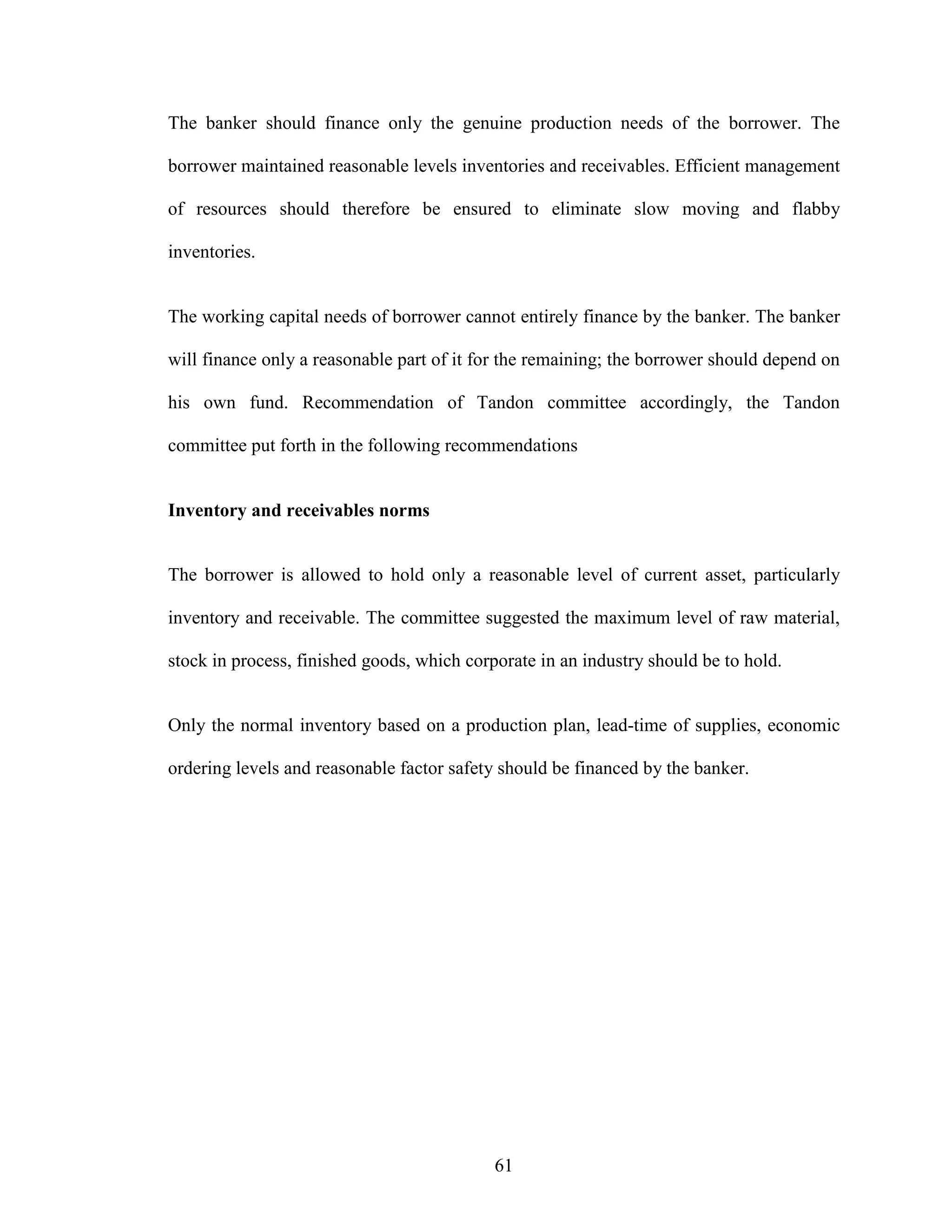 61
The banker should finance only the genuine production needs of the borrower. The
borrower maintained reasonable levels inventories and receivables. Efficient management
of resources should therefore be ensured to eliminate slow moving and flabby
inventories.
The working capital needs of borrower cannot entirely finance by the banker. The banker
will finance only a reasonable part of it for the remaining; the borrower should depend on
his own fund. Recommendation of Tandon committee accordingly, the Tandon
committee put forth in the following recommendations
Inventory and receivables norms
The borrower is allowed to hold only a reasonable level of current asset, particularly
inventory and receivable. The committee suggested the maximum level of raw material,
stock in process, finished goods, which corporate in an industry should be to hold.
Only the normal inventory based on a production plan, lead-time of supplies, economic
ordering levels and reasonable factor safety should be financed by the banker.
 
