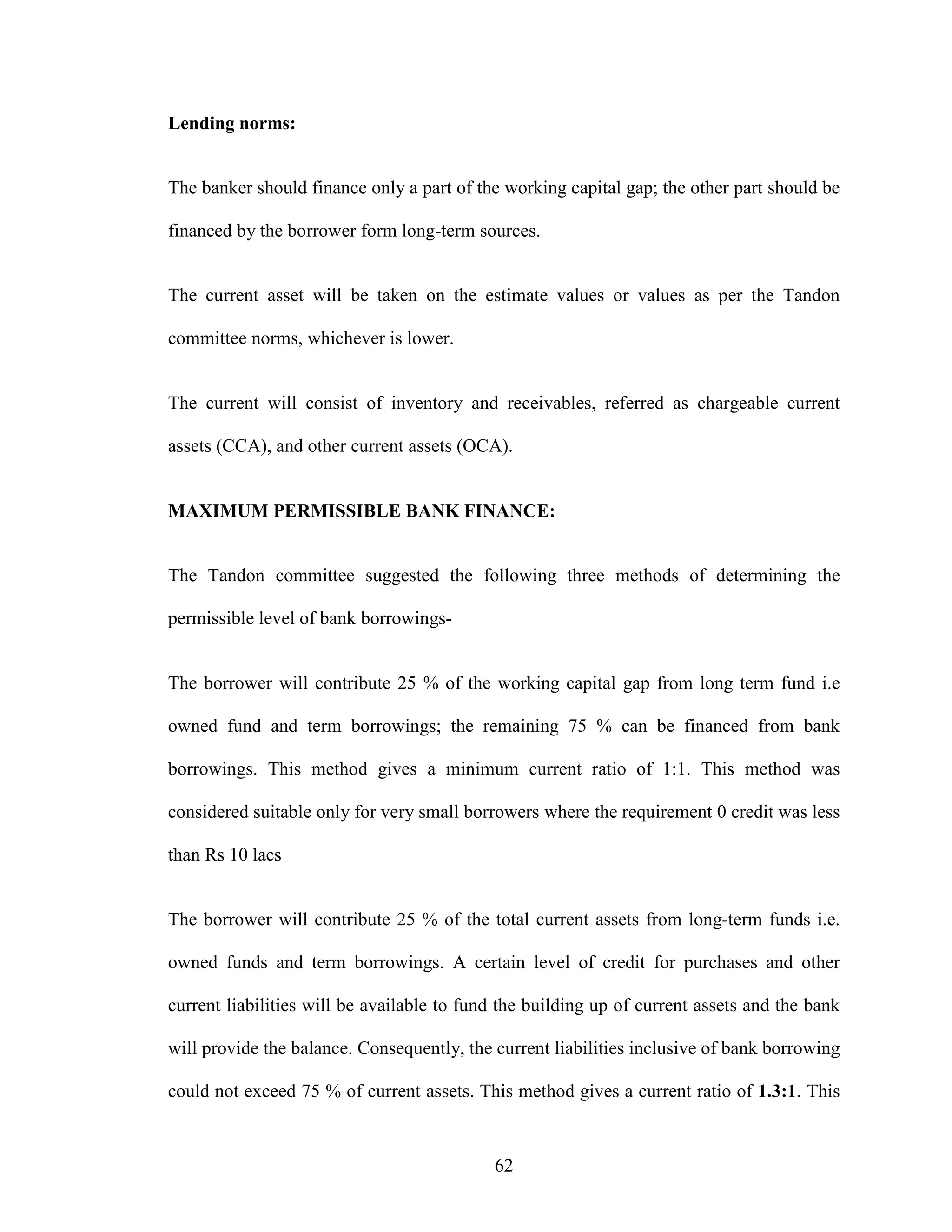 62
Lending norms:
The banker should finance only a part of the working capital gap; the other part should be
financed by the borrower form long-term sources.
The current asset will be taken on the estimate values or values as per the Tandon
committee norms, whichever is lower.
The current will consist of inventory and receivables, referred as chargeable current
assets (CCA), and other current assets (OCA).
MAXIMUM PERMISSIBLE BANK FINANCE:
The Tandon committee suggested the following three methods of determining the
permissible level of bank borrowings-
The borrower will contribute 25 % of the working capital gap from long term fund i.e
owned fund and term borrowings; the remaining 75 % can be financed from bank
borrowings. This method gives a minimum current ratio of 1:1. This method was
considered suitable only for very small borrowers where the requirement 0 credit was less
than Rs 10 lacs
The borrower will contribute 25 % of the total current assets from long-term funds i.e.
owned funds and term borrowings. A certain level of credit for purchases and other
current liabilities will be available to fund the building up of current assets and the bank
will provide the balance. Consequently, the current liabilities inclusive of bank borrowing
could not exceed 75 % of current assets. This method gives a current ratio of 1.3:1. This
 