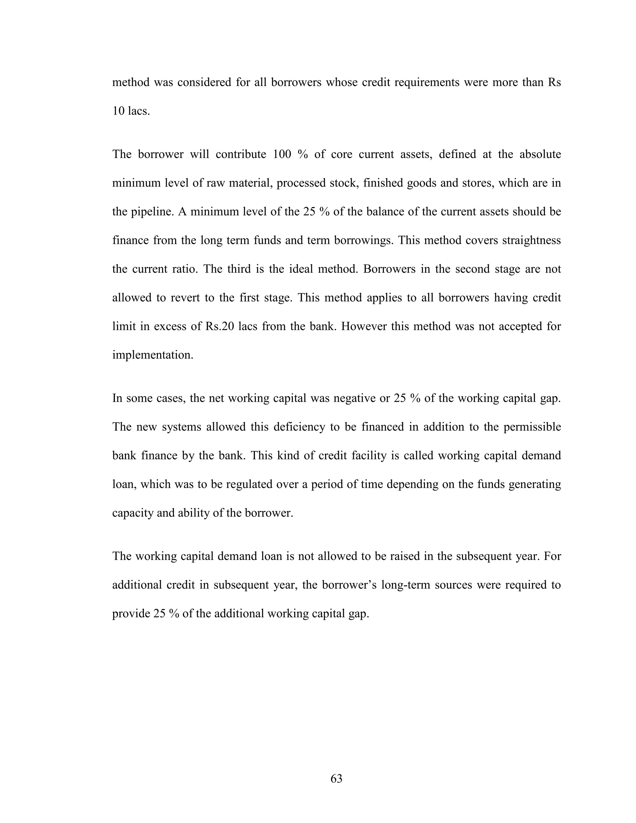 63
method was considered for all borrowers whose credit requirements were more than Rs
10 lacs.
The borrower will contribute 100 % of core current assets, defined at the absolute
minimum level of raw material, processed stock, finished goods and stores, which are in
the pipeline. A minimum level of the 25 % of the balance of the current assets should be
finance from the long term funds and term borrowings. This method covers straightness
the current ratio. The third is the ideal method. Borrowers in the second stage are not
allowed to revert to the first stage. This method applies to all borrowers having credit
limit in excess of Rs.20 lacs from the bank. However this method was not accepted for
implementation.
In some cases, the net working capital was negative or 25 % of the working capital gap.
The new systems allowed this deficiency to be financed in addition to the permissible
bank finance by the bank. This kind of credit facility is called working capital demand
loan, which was to be regulated over a period of time depending on the funds generating
capacity and ability of the borrower.
The working capital demand loan is not allowed to be raised in the subsequent year. For
additional credit in subsequent year, the borrower’s long-term sources were required to
provide 25 % of the additional working capital gap.
 