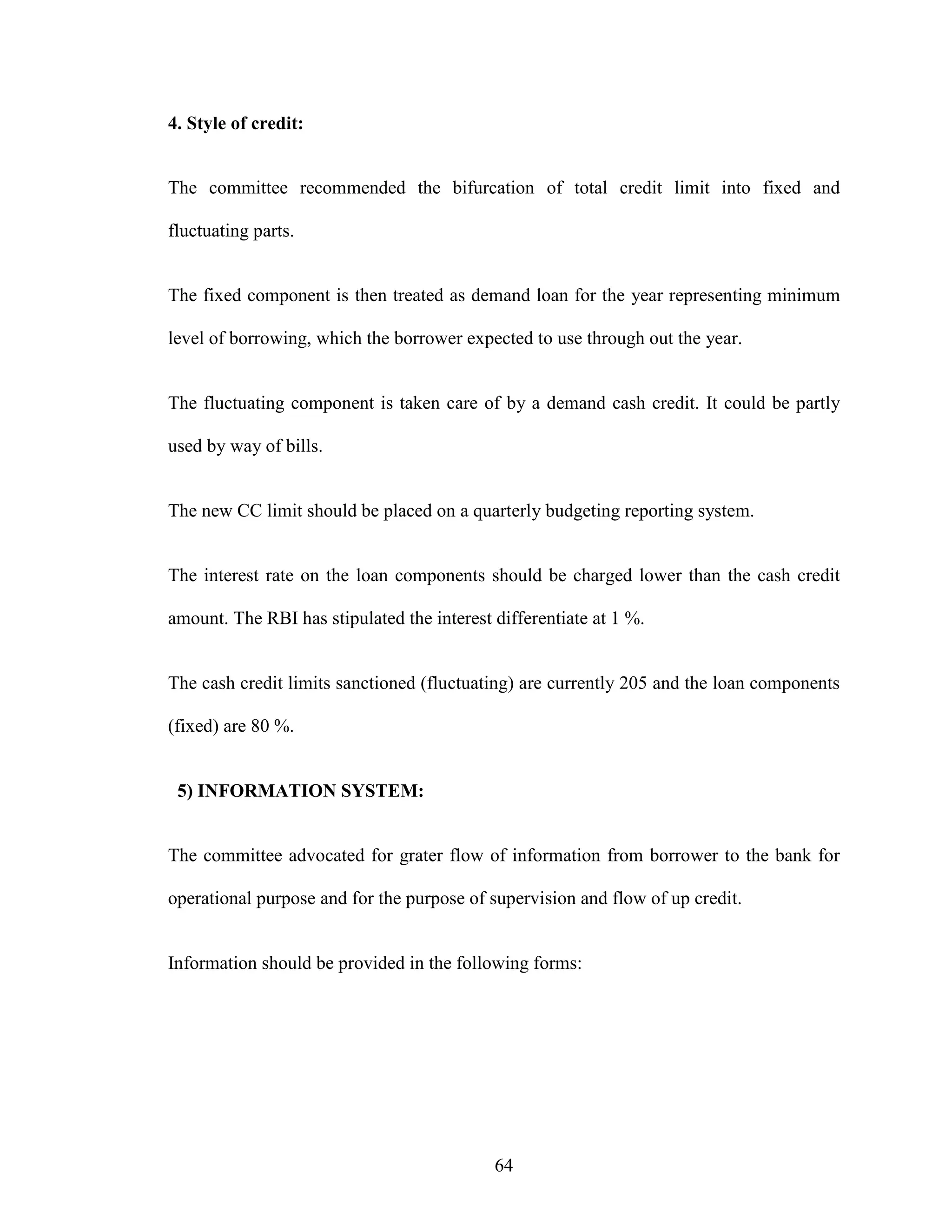 64
4. Style of credit:
The committee recommended the bifurcation of total credit limit into fixed and
fluctuating parts.
The fixed component is then treated as demand loan for the year representing minimum
level of borrowing, which the borrower expected to use through out the year.
The fluctuating component is taken care of by a demand cash credit. It could be partly
used by way of bills.
The new CC limit should be placed on a quarterly budgeting reporting system.
The interest rate on the loan components should be charged lower than the cash credit
amount. The RBI has stipulated the interest differentiate at 1 %.
The cash credit limits sanctioned (fluctuating) are currently 205 and the loan components
(fixed) are 80 %.
5) INFORMATION SYSTEM:
The committee advocated for grater flow of information from borrower to the bank for
operational purpose and for the purpose of supervision and flow of up credit.
Information should be provided in the following forms:
 