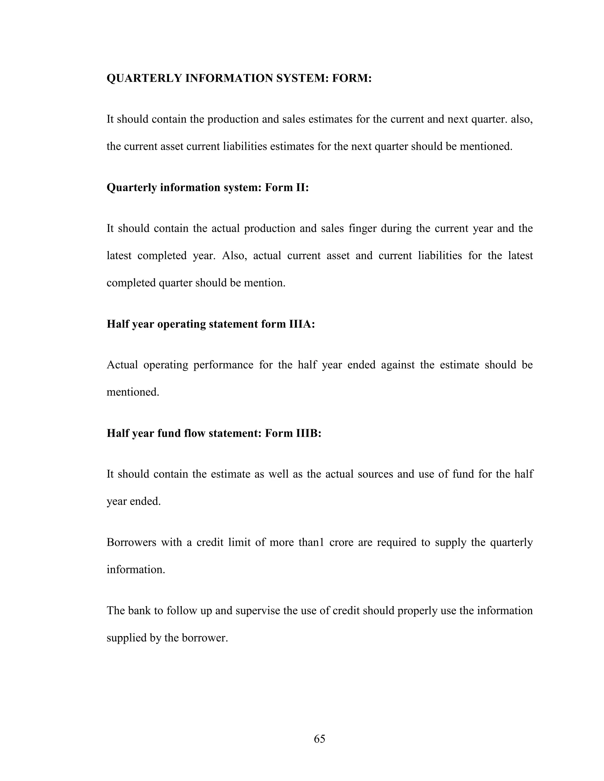 65
QUARTERLY INFORMATION SYSTEM: FORM:
It should contain the production and sales estimates for the current and next quarter. also,
the current asset current liabilities estimates for the next quarter should be mentioned.
Quarterly information system: Form II:
It should contain the actual production and sales finger during the current year and the
latest completed year. Also, actual current asset and current liabilities for the latest
completed quarter should be mention.
Half year operating statement form IIIA:
Actual operating performance for the half year ended against the estimate should be
mentioned.
Half year fund flow statement: Form IIIB:
It should contain the estimate as well as the actual sources and use of fund for the half
year ended.
Borrowers with a credit limit of more than1 crore are required to supply the quarterly
information.
The bank to follow up and supervise the use of credit should properly use the information
supplied by the borrower.
 