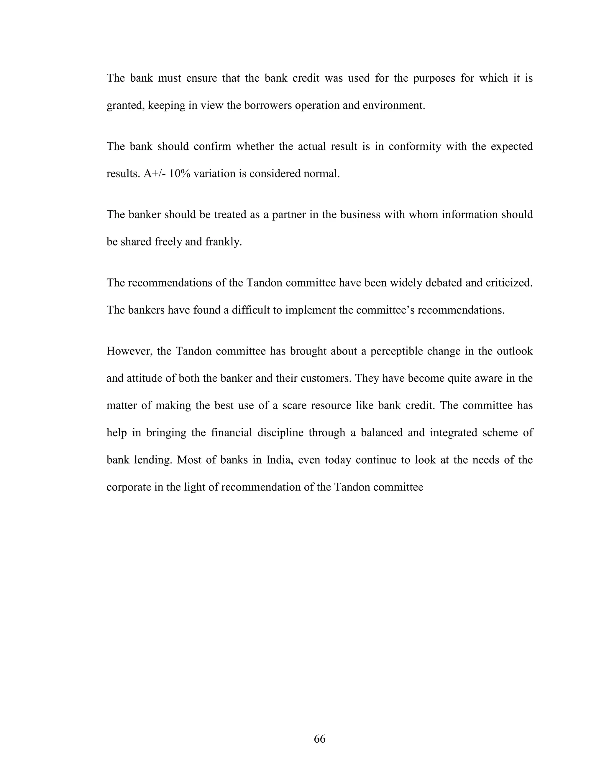 66
The bank must ensure that the bank credit was used for the purposes for which it is
granted, keeping in view the borrowers operation and environment.
The bank should confirm whether the actual result is in conformity with the expected
results. A+/- 10% variation is considered normal.
The banker should be treated as a partner in the business with whom information should
be shared freely and frankly.
The recommendations of the Tandon committee have been widely debated and criticized.
The bankers have found a difficult to implement the committee’s recommendations.
However, the Tandon committee has brought about a perceptible change in the outlook
and attitude of both the banker and their customers. They have become quite aware in the
matter of making the best use of a scare resource like bank credit. The committee has
help in bringing the financial discipline through a balanced and integrated scheme of
bank lending. Most of banks in India, even today continue to look at the needs of the
corporate in the light of recommendation of the Tandon committee
 