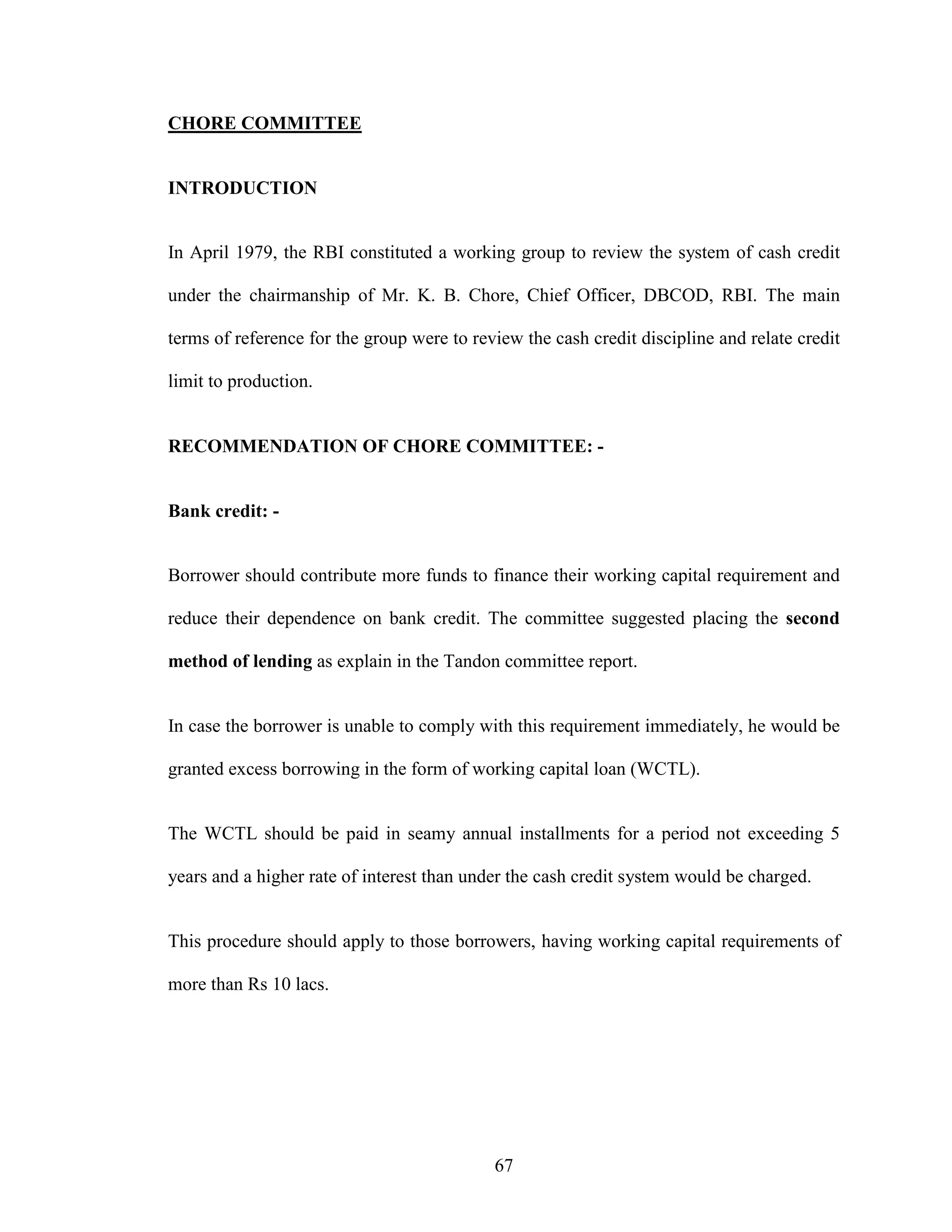 67
CHORE COMMITTEE
INTRODUCTION
In April 1979, the RBI constituted a working group to review the system of cash credit
under the chairmanship of Mr. K. B. Chore, Chief Officer, DBCOD, RBI. The main
terms of reference for the group were to review the cash credit discipline and relate credit
limit to production.
RECOMMENDATION OF CHORE COMMITTEE: -
Bank credit: -
Borrower should contribute more funds to finance their working capital requirement and
reduce their dependence on bank credit. The committee suggested placing the second
method of lending as explain in the Tandon committee report.
In case the borrower is unable to comply with this requirement immediately, he would be
granted excess borrowing in the form of working capital loan (WCTL).
The WCTL should be paid in seamy annual installments for a period not exceeding 5
years and a higher rate of interest than under the cash credit system would be charged.
This procedure should apply to those borrowers, having working capital requirements of
more than Rs 10 lacs.
 