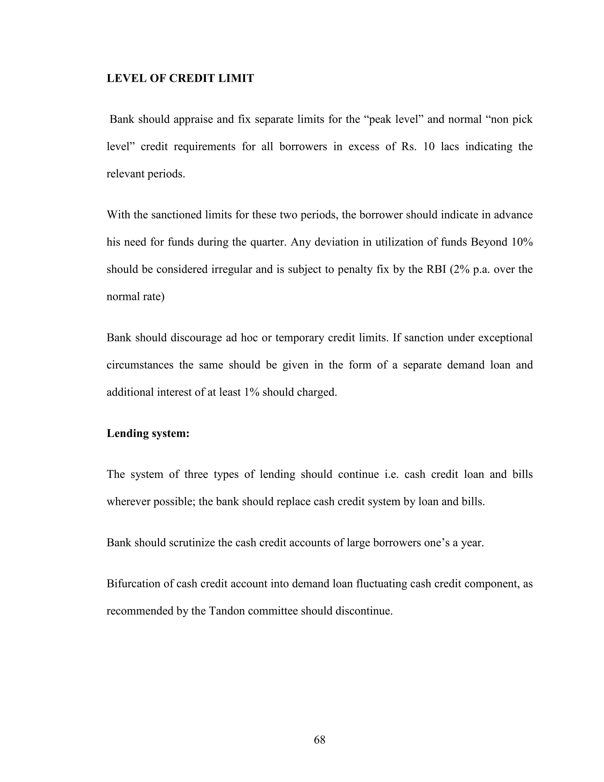 68
LEVEL OF CREDIT LIMIT
Bank should appraise and fix separate limits for the “peak level” and normal “non pick
level” credit requirements for all borrowers in excess of Rs. 10 lacs indicating the
relevant periods.
With the sanctioned limits for these two periods, the borrower should indicate in advance
his need for funds during the quarter. Any deviation in utilization of funds Beyond 10%
should be considered irregular and is subject to penalty fix by the RBI (2% p.a. over the
normal rate)
Bank should discourage ad hoc or temporary credit limits. If sanction under exceptional
circumstances the same should be given in the form of a separate demand loan and
additional interest of at least 1% should charged.
Lending system:
The system of three types of lending should continue i.e. cash credit loan and bills
wherever possible; the bank should replace cash credit system by loan and bills.
Bank should scrutinize the cash credit accounts of large borrowers one’s a year.
Bifurcation of cash credit account into demand loan fluctuating cash credit component, as
recommended by the Tandon committee should discontinue.
 