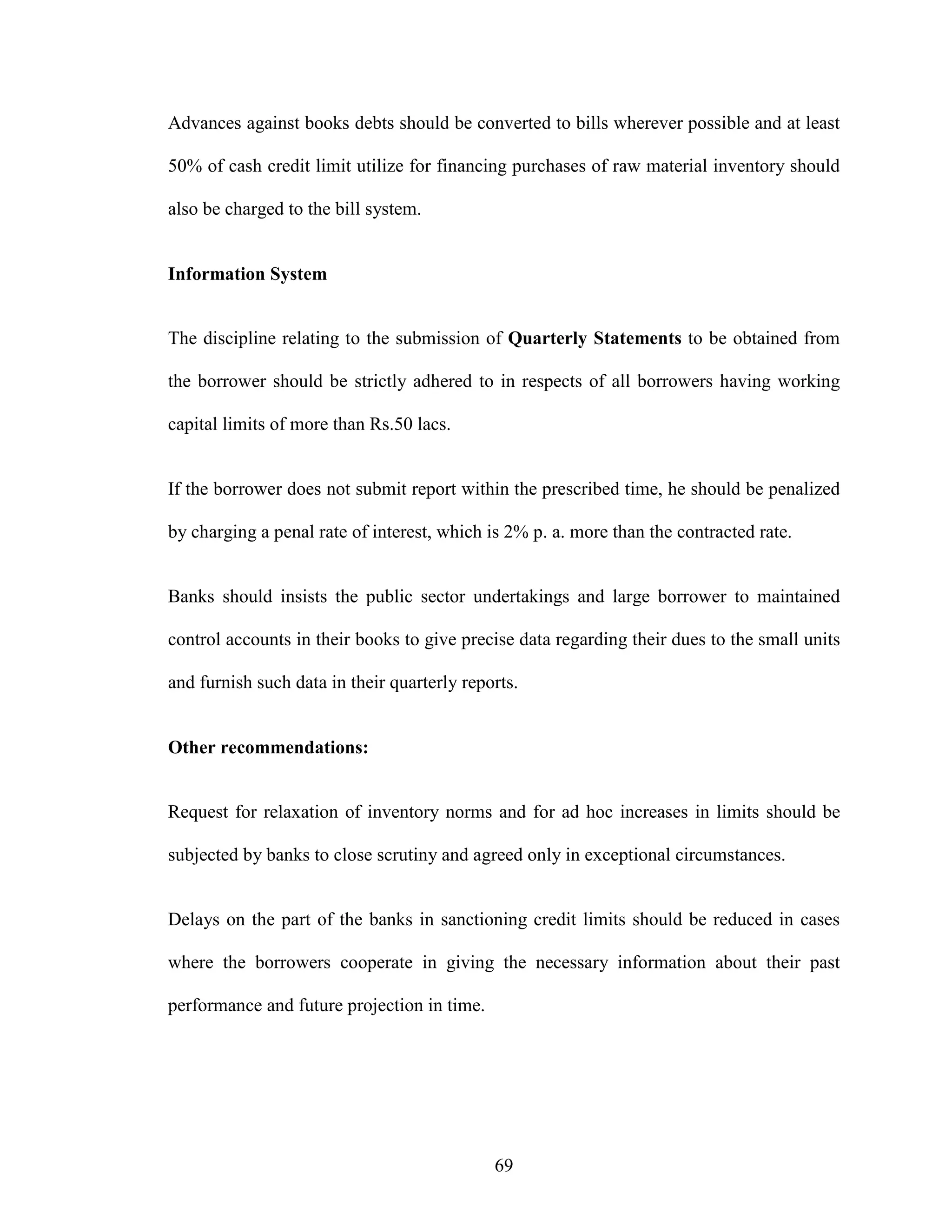 69
Advances against books debts should be converted to bills wherever possible and at least
50% of cash credit limit utilize for financing purchases of raw material inventory should
also be charged to the bill system.
Information System
The discipline relating to the submission of Quarterly Statements to be obtained from
the borrower should be strictly adhered to in respects of all borrowers having working
capital limits of more than Rs.50 lacs.
If the borrower does not submit report within the prescribed time, he should be penalized
by charging a penal rate of interest, which is 2% p. a. more than the contracted rate.
Banks should insists the public sector undertakings and large borrower to maintained
control accounts in their books to give precise data regarding their dues to the small units
and furnish such data in their quarterly reports.
Other recommendations:
Request for relaxation of inventory norms and for ad hoc increases in limits should be
subjected by banks to close scrutiny and agreed only in exceptional circumstances.
Delays on the part of the banks in sanctioning credit limits should be reduced in cases
where the borrowers cooperate in giving the necessary information about their past
performance and future projection in time.
 