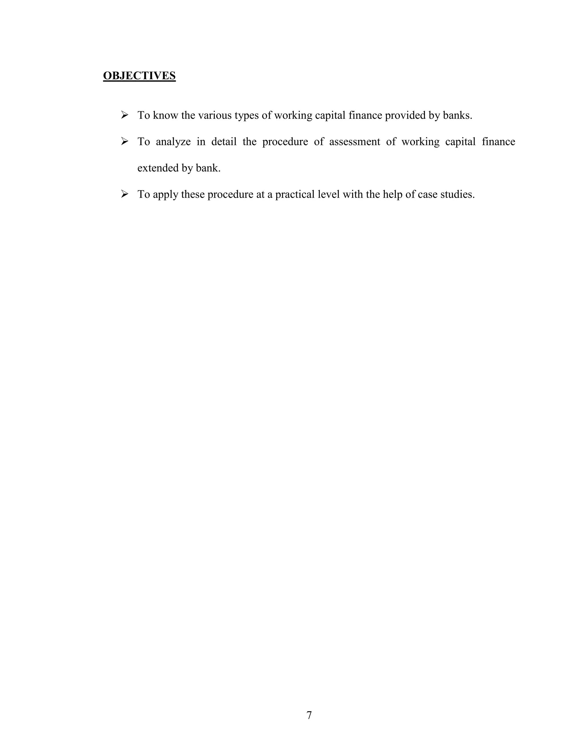 7
OBJECTIVES
To know the various types of working capital finance provided by banks.
To analyze in detail the procedure of assessment of working capital finance
extended by bank.
To apply these procedure at a practical level with the help of case studies.
 