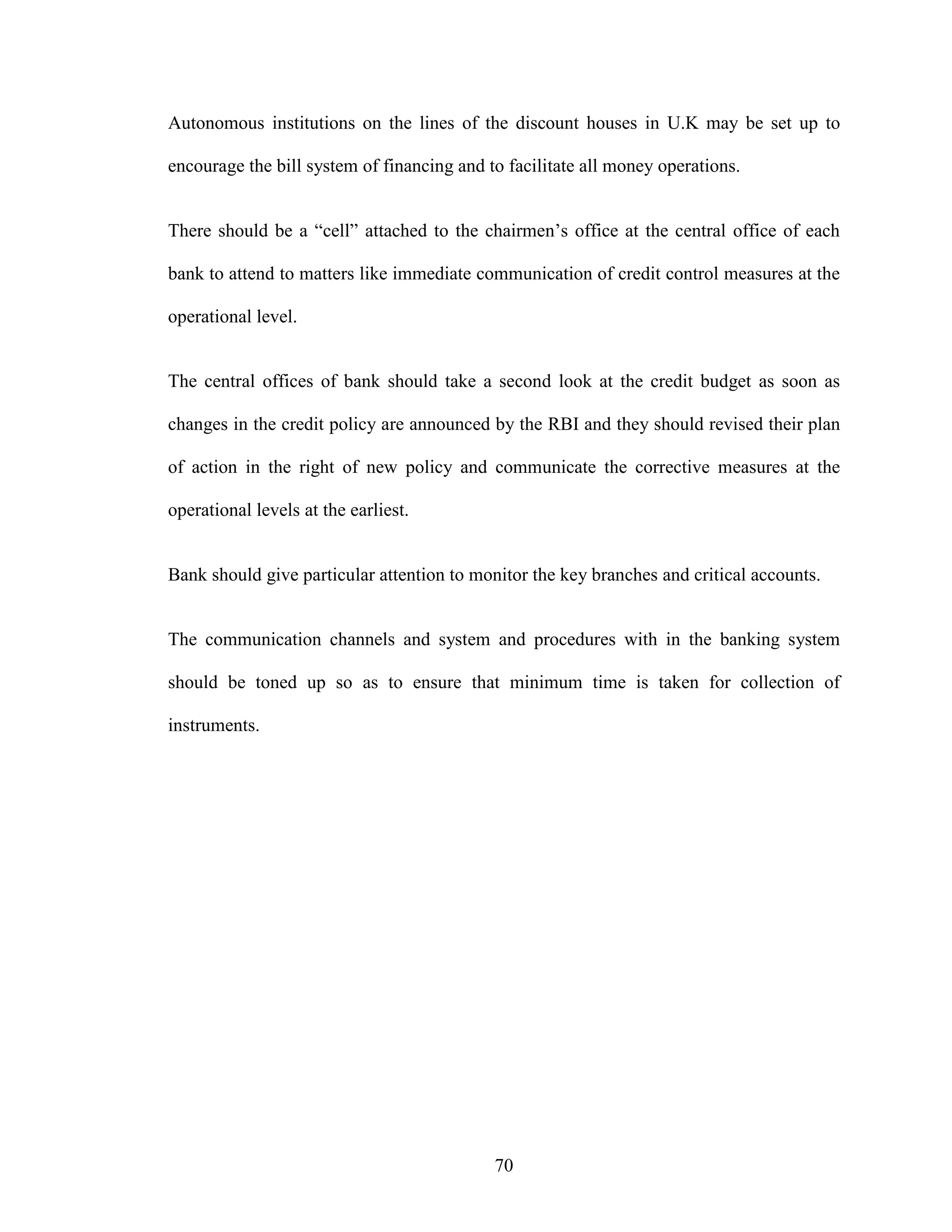 70
Autonomous institutions on the lines of the discount houses in U.K may be set up to
encourage the bill system of financing and to facilitate all money operations.
There should be a “cell” attached to the chairmen’s office at the central office of each
bank to attend to matters like immediate communication of credit control measures at the
operational level.
The central offices of bank should take a second look at the credit budget as soon as
changes in the credit policy are announced by the RBI and they should revised their plan
of action in the right of new policy and communicate the corrective measures at the
operational levels at the earliest.
Bank should give particular attention to monitor the key branches and critical accounts.
The communication channels and system and procedures with in the banking system
should be toned up so as to ensure that minimum time is taken for collection of
instruments.
 