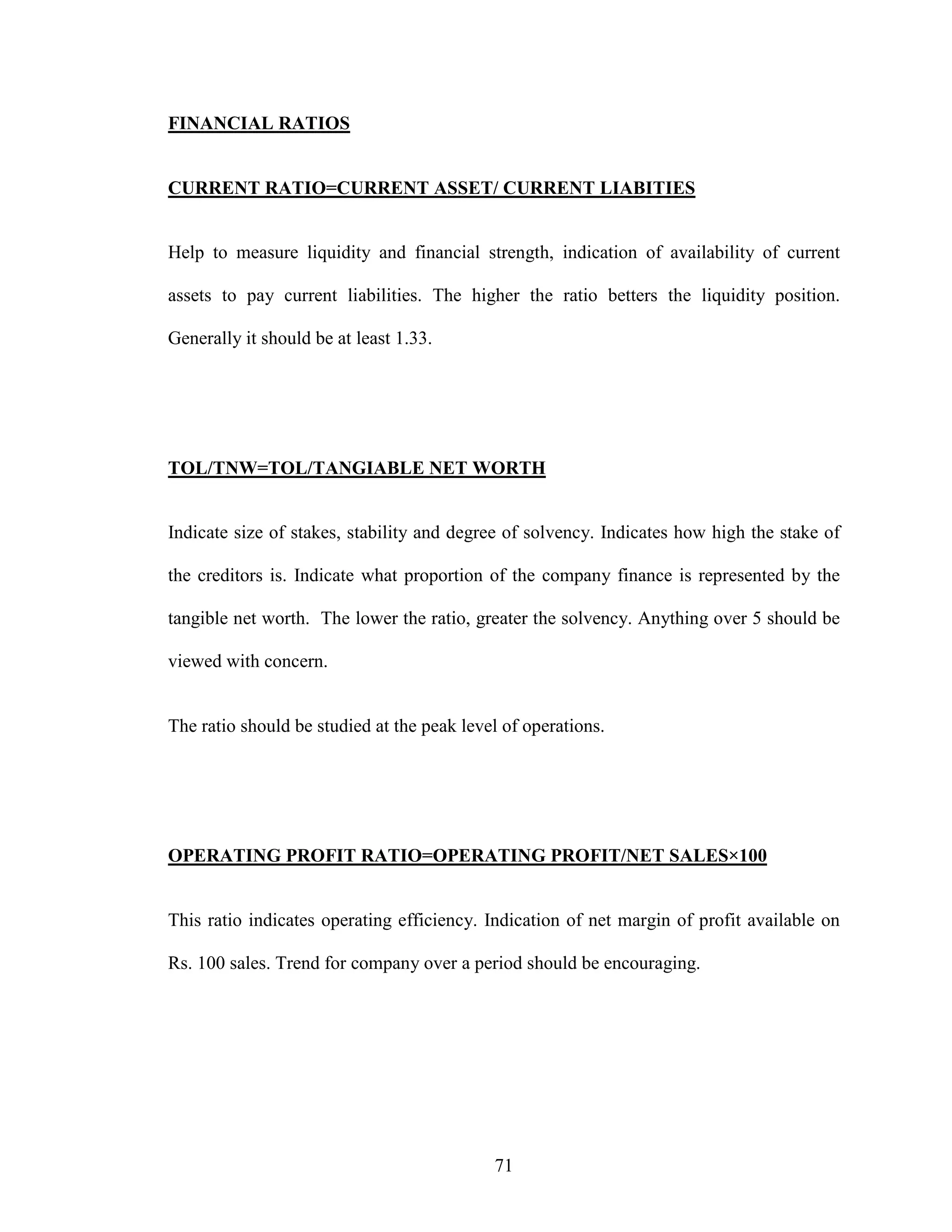 71
FINANCIAL RATIOS
CURRENT RATIO=CURRENT ASSET/ CURRENT LIABITIES
Help to measure liquidity and financial strength, indication of availability of current
assets to pay current liabilities. The higher the ratio betters the liquidity position.
Generally it should be at least 1.33.
TOL/TNW=TOL/TANGIABLE NET WORTH
Indicate size of stakes, stability and degree of solvency. Indicates how high the stake of
the creditors is. Indicate what proportion of the company finance is represented by the
tangible net worth. The lower the ratio, greater the solvency. Anything over 5 should be
viewed with concern.
The ratio should be studied at the peak level of operations.
OPERATING PROFIT RATIO=OPERATING PROFIT/NET SALES×100
This ratio indicates operating efficiency. Indication of net margin of profit available on
Rs. 100 sales. Trend for company over a period should be encouraging.
 
