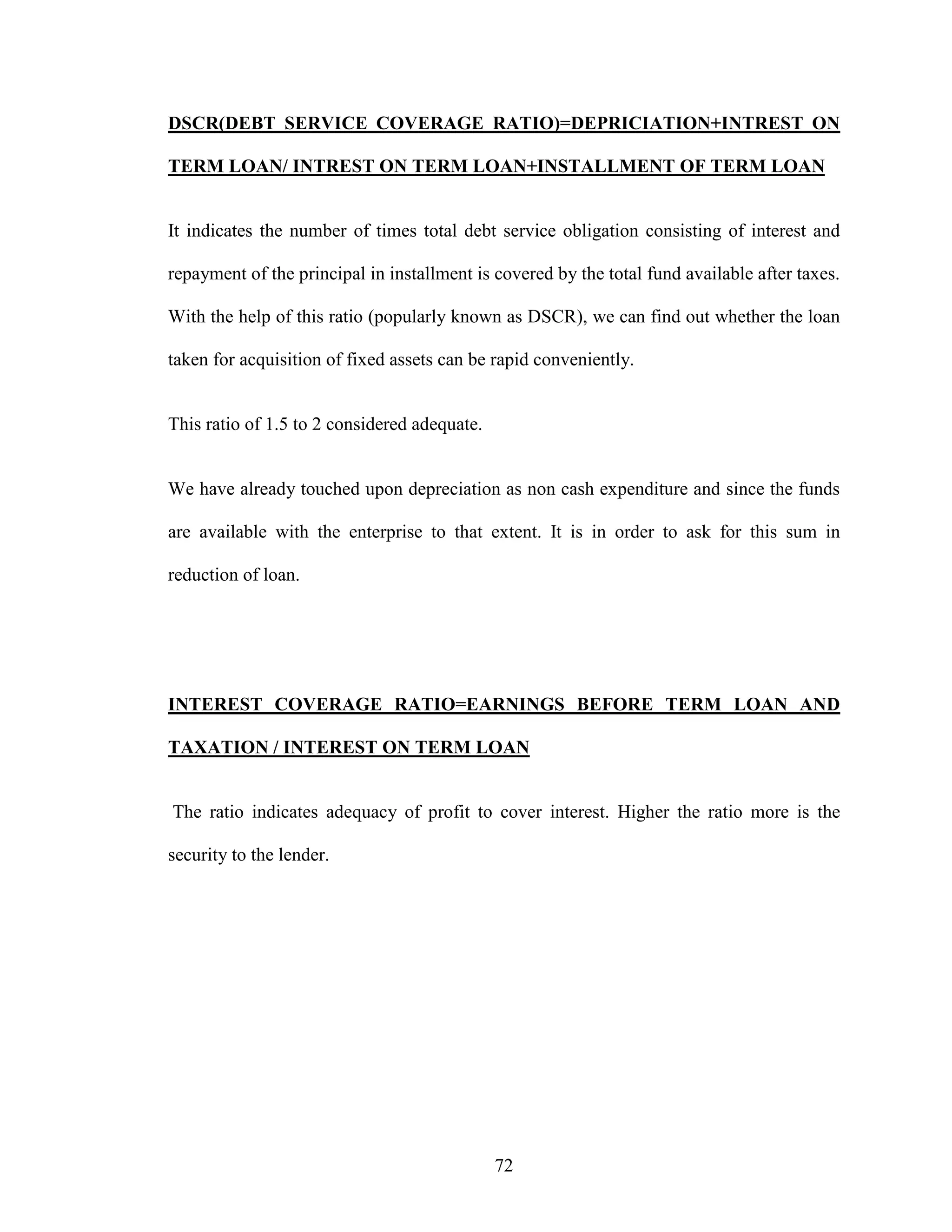 72
DSCR(DEBT SERVICE COVERAGE RATIO)=DEPRICIATION+INTREST ON
TERM LOAN/ INTREST ON TERM LOAN+INSTALLMENT OF TERM LOAN
It indicates the number of times total debt service obligation consisting of interest and
repayment of the principal in installment is covered by the total fund available after taxes.
With the help of this ratio (popularly known as DSCR), we can find out whether the loan
taken for acquisition of fixed assets can be rapid conveniently.
This ratio of 1.5 to 2 considered adequate.
We have already touched upon depreciation as non cash expenditure and since the funds
are available with the enterprise to that extent. It is in order to ask for this sum in
reduction of loan.
INTEREST COVERAGE RATIO=EARNINGS BEFORE TERM LOAN AND
TAXATION / INTEREST ON TERM LOAN
The ratio indicates adequacy of profit to cover interest. Higher the ratio more is the
security to the lender.
 