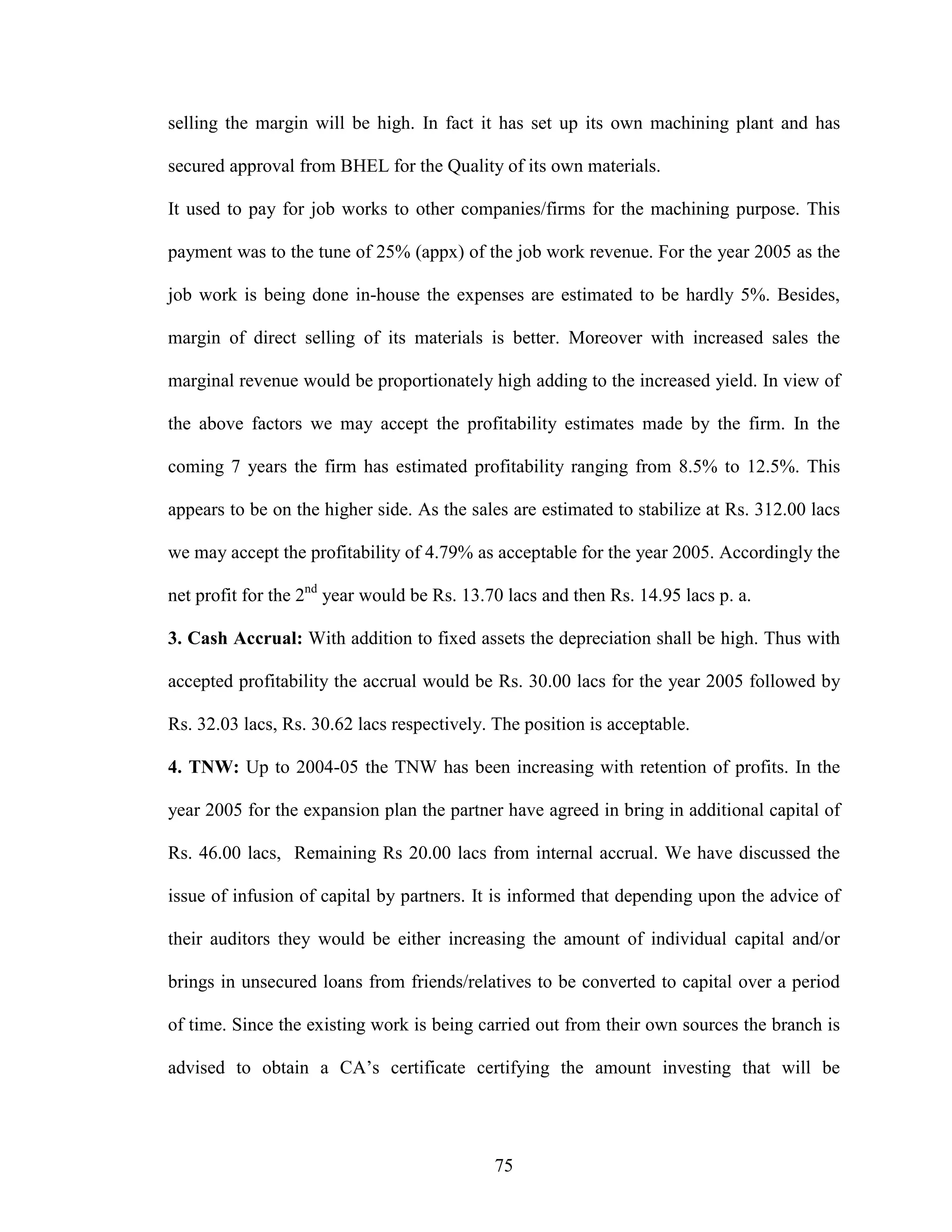 75
selling the margin will be high. In fact it has set up its own machining plant and has
secured approval from BHEL for the Quality of its own materials.
It used to pay for job works to other companies/firms for the machining purpose. This
payment was to the tune of 25% (appx) of the job work revenue. For the year 2005 as the
job work is being done in-house the expenses are estimated to be hardly 5%. Besides,
margin of direct selling of its materials is better. Moreover with increased sales the
marginal revenue would be proportionately high adding to the increased yield. In view of
the above factors we may accept the profitability estimates made by the firm. In the
coming 7 years the firm has estimated profitability ranging from 8.5% to 12.5%. This
appears to be on the higher side. As the sales are estimated to stabilize at Rs. 312.00 lacs
we may accept the profitability of 4.79% as acceptable for the year 2005. Accordingly the
net profit for the 2nd
year would be Rs. 13.70 lacs and then Rs. 14.95 lacs p. a.
3. Cash Accrual: With addition to fixed assets the depreciation shall be high. Thus with
accepted profitability the accrual would be Rs. 30.00 lacs for the year 2005 followed by
Rs. 32.03 lacs, Rs. 30.62 lacs respectively. The position is acceptable.
4. TNW: Up to 2004-05 the TNW has been increasing with retention of profits. In the
year 2005 for the expansion plan the partner have agreed in bring in additional capital of
Rs. 46.00 lacs, Remaining Rs 20.00 lacs from internal accrual. We have discussed the
issue of infusion of capital by partners. It is informed that depending upon the advice of
their auditors they would be either increasing the amount of individual capital and/or
brings in unsecured loans from friends/relatives to be converted to capital over a period
of time. Since the existing work is being carried out from their own sources the branch is
advised to obtain a CA’s certificate certifying the amount investing that will be
 