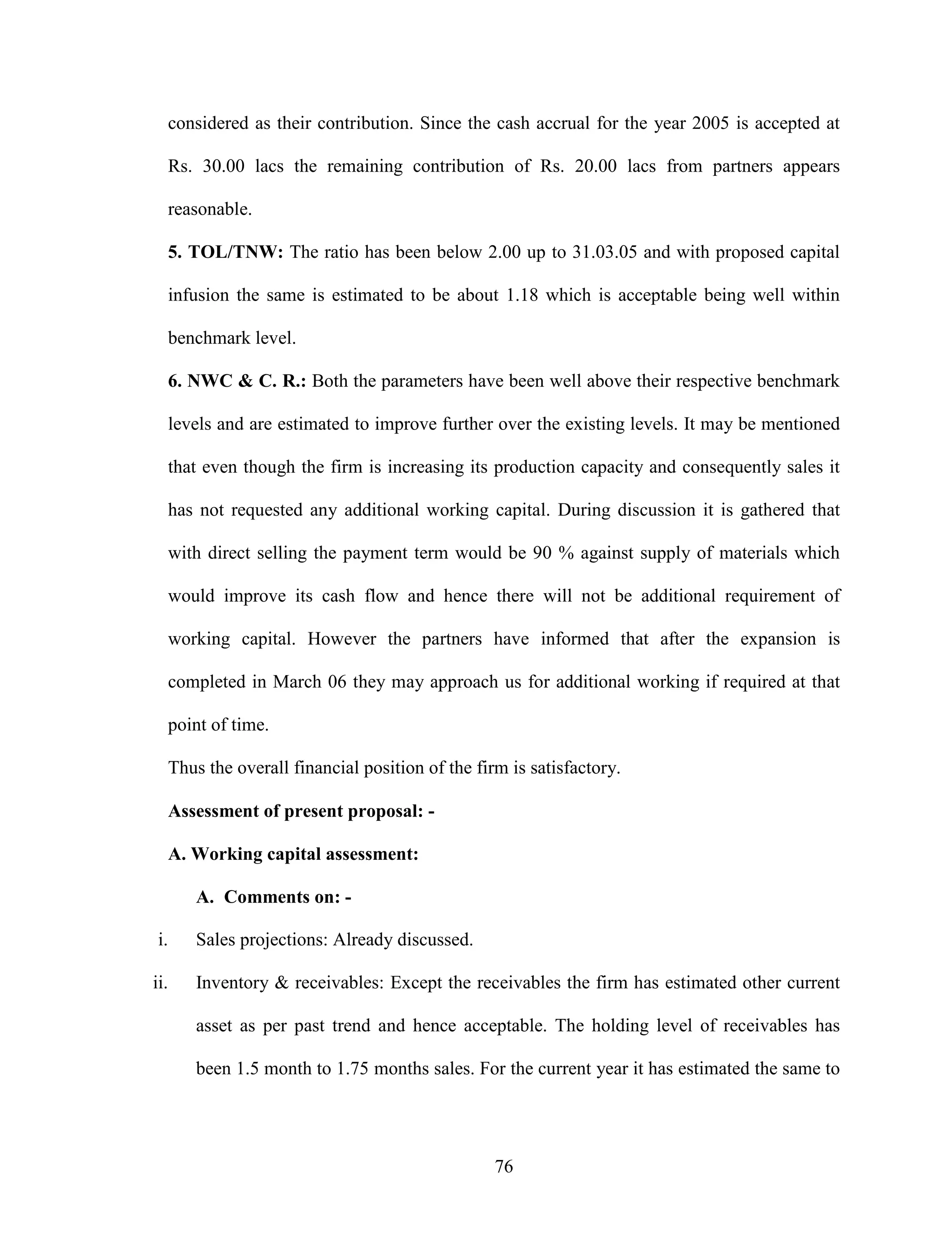 76
considered as their contribution. Since the cash accrual for the year 2005 is accepted at
Rs. 30.00 lacs the remaining contribution of Rs. 20.00 lacs from partners appears
reasonable.
5. TOL/TNW: The ratio has been below 2.00 up to 31.03.05 and with proposed capital
infusion the same is estimated to be about 1.18 which is acceptable being well within
benchmark level.
6. NWC & C. R.: Both the parameters have been well above their respective benchmark
levels and are estimated to improve further over the existing levels. It may be mentioned
that even though the firm is increasing its production capacity and consequently sales it
has not requested any additional working capital. During discussion it is gathered that
with direct selling the payment term would be 90 % against supply of materials which
would improve its cash flow and hence there will not be additional requirement of
working capital. However the partners have informed that after the expansion is
completed in March 06 they may approach us for additional working if required at that
point of time.
Thus the overall financial position of the firm is satisfactory.
Assessment of present proposal: -
A. Working capital assessment:
A. Comments on: -
i. Sales projections: Already discussed.
ii. Inventory & receivables: Except the receivables the firm has estimated other current
asset as per past trend and hence acceptable. The holding level of receivables has
been 1.5 month to 1.75 months sales. For the current year it has estimated the same to
 