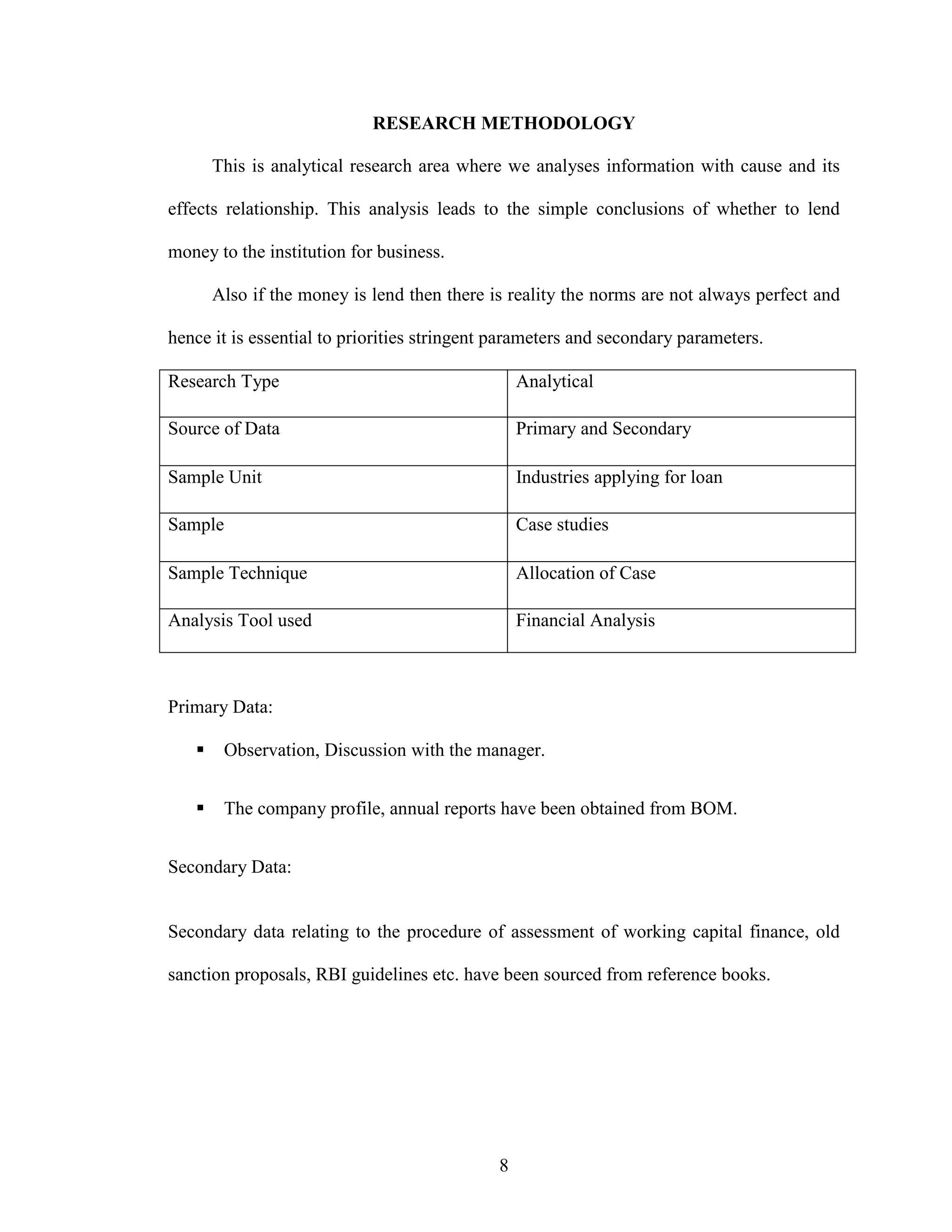 8
RESEARCH METHODOLOGY
This is analytical research area where we analyses information with cause and its
effects relationship. This analysis leads to the simple conclusions of whether to lend
money to the institution for business.
Also if the money is lend then there is reality the norms are not always perfect and
hence it is essential to priorities stringent parameters and secondary parameters.
Research Type Analytical
Source of Data Primary and Secondary
Sample Unit Industries applying for loan
Sample Case studies
Sample Technique Allocation of Case
Analysis Tool used Financial Analysis
Primary Data:
Observation, Discussion with the manager.
The company profile, annual reports have been obtained from BOM.
Secondary Data:
Secondary data relating to the procedure of assessment of working capital finance, old
sanction proposals, RBI guidelines etc. have been sourced from reference books.
 